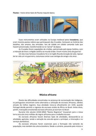 Flautas – havia vários tipos de flautas naquela época.

Esses instrumentos eram utilizados na Europa medieval pelos trovadores, que
eram músicos-poetas nobres que participavam das Cruzadas. Cantavam as histórias das
batalhas, dos amores, das amizades. Iam de cidade em cidade cantando tudo que
haviam presenciado, transformando-se no “jornal” da época.
As Cruzadas foram expedições de cristãos, patrocinada pela Igreja Católica, com
a intenção de levar a religião católica ao mundo árabe. Foram muitos anos de guerras!
Um dos mais famosos trovadores foi o rei inglês Ricardo Coração de Leão. Apesar
de ter sido um rei guerreiro, costumava cantar suas cantigas de amigo e de amor.

Música africana
Diante das dificuldades encontradas no processo de escravização dos indígenas,
os portugueses encontram como alternativa a utilização de escravos africanos, obtidos
através do tráfico negreiro. Essa atividade inicia-se oficialmente em 1559, quando
Portugal decide permitir o ingresso de escravos vindos da África no Brasil. Antes disso,
porém, transações envolvendo escravos africanos já ocorriam no Brasil.
Durante três séculos (1550-1850) “Navios Negreiros” trouxeram para a nossa
terra cerca de cinco milhões de negros africanos para o trabalho escravo.
Os escravos africanos faziam diversos tipos de atividades, destacando-se as
atividades agrícolas, sendo a extração da cana-de-açúcar a principal, a mineração e os
serviços domésticos.
Os escravos africanos foram essenciais para a formação não somente da
população, mas também da cultura brasileira. Desde a culinária, passando pela música e
36

 