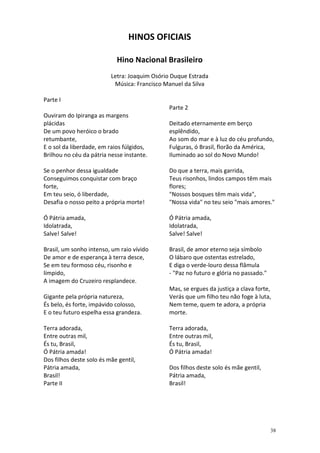 HINOS OFICIAIS
Hino Nacional Brasileiro
Letra: Joaquim Osório Duque Estrada
Música: Francisco Manuel da Silva
Parte I
Parte 2
Ouviram do Ipiranga as margens
plácidas
De um povo heróico o brado
retumbante,
E o sol da liberdade, em raios fúlgidos,
Brilhou no céu da pátria nesse instante.

Deitado eternamente em berço
esplêndido,
Ao som do mar e à luz do céu profundo,
Fulguras, ó Brasil, florão da América,
Iluminado ao sol do Novo Mundo!

Se o penhor dessa igualdade
Conseguimos conquistar com braço
forte,
Em teu seio, ó liberdade,
Desafia o nosso peito a própria morte!

Do que a terra, mais garrida,
Teus risonhos, lindos campos têm mais
flores;
"Nossos bosques têm mais vida",
"Nossa vida" no teu seio "mais amores."

Ó Pátria amada,
Idolatrada,
Salve! Salve!

Ó Pátria amada,
Idolatrada,
Salve! Salve!

Brasil, um sonho intenso, um raio vívido
De amor e de esperança à terra desce,
Se em teu formoso céu, risonho e
límpido,
A imagem do Cruzeiro resplandece.

Brasil, de amor eterno seja símbolo
O lábaro que ostentas estrelado,
E diga o verde-louro dessa flâmula
- "Paz no futuro e glória no passado."

Gigante pela própria natureza,
És belo, és forte, impávido colosso,
E o teu futuro espelha essa grandeza.
Terra adorada,
Entre outras mil,
És tu, Brasil,
Ó Pátria amada!
Dos filhos deste solo és mãe gentil,
Pátria amada,
Brasil!
Parte II

Mas, se ergues da justiça a clava forte,
Verás que um filho teu não foge à luta,
Nem teme, quem te adora, a própria
morte.
Terra adorada,
Entre outras mil,
És tu, Brasil,
Ó Pátria amada!
Dos filhos deste solo és mãe gentil,
Pátria amada,
Brasil!

38

 