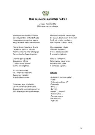 Hino dos Alunos do Colégio Pedro II
Letra de Hamilton Elia
Música de Francisco Braga

Nós levamos nas mãos, o futuro
De uma grande e brilhante Nação
Nosso passo constante e seguro
Rasga estradas de luz na amplidão.

Alentemos ardente a esperança
De buscar, de alcançar, de manter
No Brasil a maior confiança
Que só pode a ciência trazer.

Nós sentimos no peito, o desejo
De crescer, de lutar, de subir
Nós trazemos no olhar o lampejo
De um risonho, fulgente porvir.

Vivemos para o estudo
Soldados da ciência
O livro é nosso escudo
E arma a inteligência.

Vivemos para o estudo
Soldados da ciência
O livro é nosso escudo
E arma a inteligência.

Por isso sem temer
Foi sempre o nosso lema
Buscarmos no saber
A perfeição suprema

Por isso sem temer
Foi sempre o nosso lema
Buscarmos no saber
A perfeição suprema.

Estudaram aqui, brasileiros
De um enorme e subido valor
Seu exemplo, segui companheiros
Não deixemos o antigo esplendor.

Tabuada
-Ao Pedro II, tudo ou nada?
-Tudo!
-Então, como é que é?
-É tabuada!
-3 x 9, 27
-3 x 7, 21
-menos 12, ficam 9
-menos 8, fica 1.
-Zum, zum, zum,
-Paratimbum,
-Pedro II !

39

 