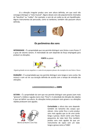 Já a vibração irregular produz sons sem altura definida, em que você não
consegue distinguir a “nota musical”. Alguns desses sons são popularmente chamados
de “barulhos” ou “ruídos”. Por exemplo: o som de um avião ou de um liquidificador.
Alguns instrumentos de percussão, como os tambores, também não possuem altura
definida.

Os parâmetros dos sons
INTENSIDADE – É a propriedade que nos permite distinguir sons fortes e sons fracos. É
o grau de volume sonoro. A intensidade do som depende da força empregada para
produzir as vibrações.
FORTE ou piano

Alguém gritando em um megafone e o canto de um pequeno pássaro são exemplos de sons fortes e fracos

DURAÇÃO – É a propriedade que nos permite distinguir sons longos e sons curtos. Na
música o som vai ter sua duração definida de acordo com o tempo de emissão das
vibrações.

LOOOOOOOOOOOOOONGO ou CURTO

ALTURA – É a propriedade do som que nos permite distinguir sons graves (som mais
“grossos”), médios e agudos (sons mais “finos”). A velocidade da vibração dos objetos
é que vai definir sua altura. As vibrações lentas produzem sons graves e as vibrações
rápidas produzem sons agudos.

Menina ao flautim e uma Tuba

Curiosidade: a altura dos sons depende
também do tamanho dos corpos que
vibram. Uma corda fina e curta produz
sons mais agudos que os de uma corda
longa e grossa. Assim como uma flauta
pequenina de tubo bem fino também
produz sons mais agudos do que um
instrumento de sopro com um tubo
longo e grosso como a TUBA!
4

 
