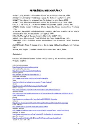 REFERÊNCIA BIBLIOGRÁFICA
BENNETT, Roy. Forma e Estrutura na Música. Rio de Janeiro: Zahar Ed., 1986.
BENNET, Roy. Uma Breve História da Música. Rio de Janeiro: Zahar, Ed., 1986
BENNETT, Roy. Como Ler uma partitura. Rio de Janeiro: Jorge Zahar, 1990.
BENNETT, Roy. Elementos básicos da música. Rio de Janeiro: Jorge Zahar, 1998.
GROUT, D. J & PALISCA, C. V. História da Música Ocidental. Lisboa: Gradiva, 2001.
MASSIN, Brigitte e Jean. História da Música Ocidental. Rio de Janeiro: Nova Fronteira,
1998.
NEGREIROS, Fernando, Abrindo caminhos. Iniciação à História da Música e sua relação
com as outras artes. Rio de Janeiro: Ed. Gryphus, 2000
SCHAFER, Murray R. O Ouvido Pensante. São Paulo: UNESP, 2003.
SCLIAR, Esther. Elementos de Teoria Musical. São Paulo: Novas Metas, 1985.
SWANWICK, Keith. Ensinando música musicalmente. Rio de Janeiro: Editora Moderna,
2003.
ZIMMERMANN, Nilsa, A Música através dos tempos. Ed.Paulinas,S.Paulo: Ed. Paulinas,
2001.
WISNIK, José Miguel. O Som e o Sentido. São Paulo: Cia da Letras, 1999.
Dicionários:
GROVE´S (Dicionário Grove de Música - edição concisa). Rio de Janeiro: Zahar Ed.
Pesquisa na Web:
Instrumentos medievais
http://www.instrumentsmedievaux.org/
Crianças de olhos fechados
http://cms.ich.ucl.ac.uk/website/imagebank/
Homem gritando
http://wyrebc.gov.uk/page.aspx?ImgID=1512
Passarinho cantando
http://www.wacathedral.org/Photos/bird%20singing.jpg
Tuba
http://school.discoveryeducation.com/clipart/images/tuba.gif
Flautim
http://www.xtec.es/trobada/musica/imatges/flauti.gif
Câmara anecóica
http://blog.educastur.es/practicainstrumental/files/2008/03/anecoica-1.jpg
Músicos chineses
http://pro.corbis.com/images/AABN001276.jpg?size=67&uid=%7BAB8B4BDF-549D-4E0E-A01D4914812862E2%7D
Alaúde
http://www.overmundo.com.br/_agenda/img/1205853804_alaude.jpg
Guitarra
http://www.aleac.ac.gov.br/aleac/edvaldomagalhaes/images/stories/guitarra-papel.jpg
Guido D´Arezzo
http://www.cpmusical.com.br/biografias/fotos/CP94.jpg
Números relativos
http://www.musicaeadoracao.com.br/tecnicos/teoria_musical/teoria_rufino/aula06.htm
Abafador de ruídos
http://www.solucaoepi.com.br/imgProdutos/97_G_Abafador-de-ruidos-exc.jpg
Aparelho fonador
http://www.gta.ufrj.br/grad/09_1/versao-final/impvocal/images/propdo2.gif
Teclado do piano com notas
40

 