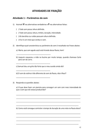 ATIVIDADES DE FIXAÇÃO
Atividade 1 – Parâmetros do som
1) Assinale V nas alternativas verdadeiras e F nas alternativas falsas:
( ) Todo som possui altura definida.
( ) Todo som possui altura, timbre, duração, intensidade.
( ) Os barulhos ou ruídos possuem altura definida.
( ) O ar é um meio que conduz o som.
2) Identifique qual característica ou parâmetro do som é ressaltada nas frases abaixo:
a) Maria, que som agudo você está tirando dessa flauta, hein!
____________________________________
b) Joaquim esqueceu a mão na buzina por muito tempo, quando chamava Carla
para sair do carro.
____________________________________
c) Samuel deu um grito tão forte que o meu ouvido ainda dói!
____________________________________
d) O som do violino é tão diferente do som da flauta, não é Raul?
____________________________________
3) Responda as questões abaixo:
a) O que deve fazer um pianista para conseguir um som com mais intensidade do
que o som que ele estava produzindo?
____________________________________________________________________
____________________________________________________________________
____________________________________________________________________
__________________________________________________________________
b) Como você consegue controlar o tempo de duração de uma nota na flauta doce?
____________________________________________________________________
____________________________________________________________________
____________________________________________________________________
__________________________________________________________________
42

 