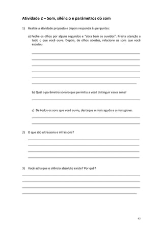 Atividade 2 – Som, silêncio e parâmetros do som
1) Realize a atividade proposta e depois responda às perguntas:
a) Feche os olhos por alguns segundos e “abra bem os ouvidos”. Preste atenção a
tudo o que você ouve. Depois, de olhos abertos, relacione os sons que você
escutou.
__________________________________________________________________
__________________________________________________________________
__________________________________________________________________
__________________________________________________________________
__________________________________________________________________
________________________________________________________________
b) Qual o parâmetro sonoro que permitiu a você distinguir esses sons?
__________________________________________________________________

c) De todos os sons que você ouviu, destaque o mais agudo e o mais grave.
__________________________________________________________________
__________________________________________________________________
2) O que são ultrassons e infrassons?
____________________________________________________________________
____________________________________________________________________
____________________________________________________________________
____________________________________________________________________

3) Você acha que o silêncio absoluto existe? Por quê?
________________________________________________________________________
________________________________________________________________________
________________________________________________________________________
______________________________________________________________________

43

 