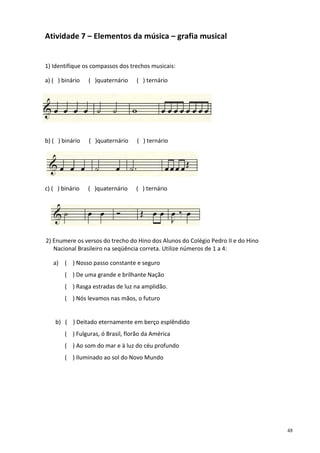 Atividade 7 – Elementos da música – grafia musical

1) Identifique os compassos dos trechos musicais:
a) ( ) binário

( )quaternário

( ) ternário

b) ( ) binário

( )quaternário

( ) ternário

c) ( ) binário

( )quaternário

( ) ternário

2) Enumere os versos do trecho do Hino dos Alunos do Colégio Pedro II e do Hino
Nacional Brasileiro na seqüência correta. Utilize números de 1 a 4:
a) ( ) Nosso passo constante e seguro
( ) De uma grande e brilhante Nação
( ) Rasga estradas de luz na amplidão.
( ) Nós levamos nas mãos, o futuro

b) ( ) Deitado eternamente em berço esplêndido
( ) Fulguras, ó Brasil, florão da América
( ) Ao som do mar e à luz do céu profundo
( ) Iluminado ao sol do Novo Mundo

48

 