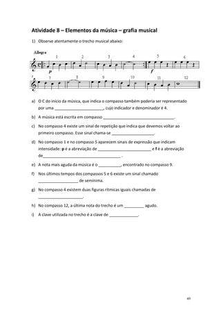 Atividade 8 – Elementos da música – grafia musical
1) Observe atentamente o trecho musical abaixo:

Agora preencha os espaços que completam as frases usando apenas uma das
palavras ou expressões que estão na lista abaixo. Atenção!! As palavras não se
repetem.
SOL – SEMÍNIMA – SEMICOLCHEIA – FRAÇÃO – PIANO – MEIO PIANO – FÁ –
MODERADO – DUPLA – DA CAPO – RITORNELLO – PONTO DE AUMENTO – LIGADURA –
MEIO FORTE – FORTE – QUATERNÁRIO – PAUSA – DÓ – SEMIBREVE – RÉ – MÍNIMA.
a) O C do início da música, que indica o compasso também poderia ser representado
por uma ______________________, cujo indicador e denominador é 4.
b) A música está escrita em compasso ________________________________.
c) No compasso 4 existe um sinal de repetição que indica que devemos voltar ao
primeiro compasso. Esse sinal chama-se ___________________.
d) No compasso 1 e no compasso 5 aparecem sinais de expressão que indicam
intensidade: p é a abreviação de ________________________ e f é a abreviação
de___________________________________ .
e) A nota mais aguda da música é o __________, encontrado no compasso 9.
f) Nos últimos tempos dos compassos 5 e 6 existe um sinal chamado
__________________ de semínima.
g) No compasso 4 existem duas figuras rítmicas iguais chamadas de
____________________.
h) No compasso 12, a última nota do trecho é um _________ agudo.
i) A clave utilizada no trecho é a clave de _____________.

49

 