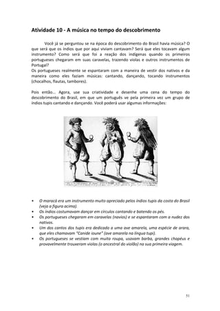 Atividade 10 - A música no tempo do descobrimento
Você já se perguntou se na época do descobrimento do Brasil havia música? O
que será que os índios que por aqui viviam cantavam? Será que eles tocavam algum
instrumento? Como será que foi a reação dos indígenas quando os primeiros
portugueses chegaram em suas caravelas, trazendo violas e outros instrumentos de
Portugal?
Os portugueses realmente se espantaram com a maneira de vestir dos nativos e da
maneira como eles faziam músicas: cantando, dançando, tocando instrumentos
(chocalhos, flautas, tambores).
Pois então... Agora, use sua criatividade e desenhe uma cena do tempo do
descobrimento do Brasil, em que um português ve pela primeira vez um grupo de
índios tupis cantando e dançando. Você poderá usar algumas informações:

•
•
•
•
•

O maracá era um instrumento muito apreciado pelos índios tupis da costa do Brasil
(veja a figura acima).
Os índios costumavam dançar em círculos cantando e batendo os pés.
Os portugueses chegaram em caravelas (navios) e se espantaram com a nudez dos
nativos.
Um dos cantos dos tupis era dedicado a uma ave amarela, uma espécie de arara,
que eles chamavam “Canide ioune” (ave amarela na língua tupi).
Os portugueses se vestiam com muita roupa, usavam barba, grandes chapéus e
provavelmente trouxeram violas (o ancestral do violão) na sua primeira viagem.

51

 