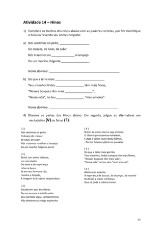 Atividade 14 – Hinos
1) Complete os trechos dos hinos abaixo com as palavras corretas, por fim identifique
o hino escrevendo seu nome completo:
a) Nós sentimos no peito, __________________
De crescer, de lutar, de subir
Nós trazemos no ______________ o lampejo
De um risonho, fulgente _________________.
Nome do Hino: ___________________________________________
b) Do que a terra mais ______________________________
Teus risonhos lindos _________________ têm mais flores,
“Nossos bosques têm mais _________________”,
“Nossa vida”, no teu _________________ “mais amores”.
Nome do Hino: __________________________________________
4) Observe as partes dos Hinos abaixo. Em seguida, julgue as alternativas em
verdadeiras (V) ou falsas (F):
(1)
Nós sentimos no peito
O desejo de crescer,
de lutar, de subir
Nós trazemos no olhar o lampejo
De um risonho fulgente porvir
(2)
Brasil, um sonho intenso,
um raio vívido
De amor e de esperança
à terra desce,
Se em teu formoso céu,
risonho e límpido,
A imagem do Cruzeiro resplandece.

(4)
Brasil, de amor eterno seja símbolo
O lábaro que ostentas estrelado,
E diga o verde-louro desta flâmula
- Paz no futuro e glória no passado.
(5)
Do que a terra mais garrida
Teus risonhos, lindos campos têm mais flores;
"Nossos bosques têm mais vida",
"Nossa vida" no teu seio "mais amores".
(6)
Alentemos ardente
A esperança de buscar, de alcançar, de manter
No Brasil a maior confiança
Que só pode a ciência trazer.

(3)
Estudaram aqui brasileiros
De um enorme e subido valor
Seu exemplo segui, companheiros
Não deixemos o antigo esplendor

55

 