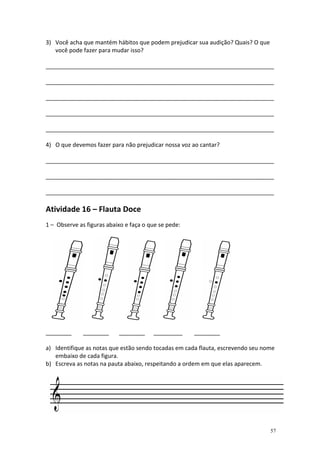 3) Você acha que mantém hábitos que podem prejudicar sua audição? Quais? O que
você pode fazer para mudar isso?
_______________________________________________________________________
_______________________________________________________________________
_______________________________________________________________________
_______________________________________________________________________
_______________________________________________________________________
4) O que devemos fazer para não prejudicar nossa voz ao cantar?
_______________________________________________________________________
_______________________________________________________________________
_______________________________________________________________________

Atividade 16 – Flauta Doce
1 – Observe as figuras abaixo e faça o que se pede:

________

________

________

_________

________

a) Identifique as notas que estão sendo tocadas em cada flauta, escrevendo seu nome
embaixo de cada figura.
b) Escreva as notas na pauta abaixo, respeitando a ordem em que elas aparecem.

57

 