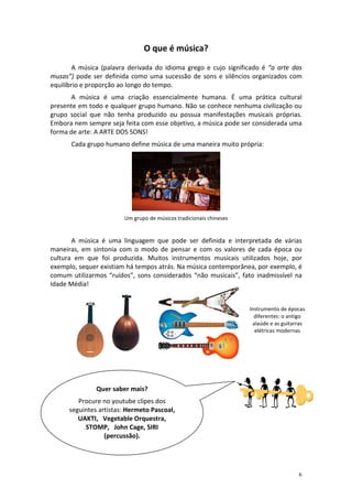 O que é música?
A música (palavra derivada do idioma grego e cujo significado é “a arte das
musas”) pode ser definida como uma sucessão de sons e silêncios organizados com
equilíbrio e proporção ao longo do tempo.
A música é uma criação essencialmente humana. É uma prática cultural
presente em todo e qualquer grupo humano. Não se conhece nenhuma civilização ou
grupo social que não tenha produzido ou possua manifestações musicais próprias.
Embora nem sempre seja feita com esse objetivo, a música pode ser considerada uma
forma de arte: A ARTE DOS SONS!
Cada grupo humano define música de uma maneira muito própria:

Um grupo de músicos tradicionais chineses

A música é uma linguagem que pode ser definida e interpretada de várias
maneiras, em sintonia com o modo de pensar e com os valores de cada época ou
cultura em que foi produzida. Muitos instrumentos musicais utilizados hoje, por
exemplo, sequer existiam há tempos atrás. Na música contemporânea, por exemplo, é
comum utilizarmos “ruídos”, sons considerados “não musicais”, fato inadmissível na
Idade Média!

Instrumento de épocas
diferentes: o antigo
alaúde e as guitarras
elétricas modernas

Quer saber mais?
Procure no youtube clipes dos
seguintes artistas: Hermeto Pascoal,
UAKTI, Vegetable Orquestra,
STOMP, John Cage, SIRI
(percussão).

6

 