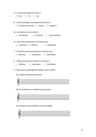 e) A nota mais grave da música é:
( ) Sol

( ) Si

(

) Lá

f) O sinal utilizado no compasso 25 chama-se:
( ) Ponto de aumento ( ) Pausa

( ) Ligadura

g) A primeira nota da música é:
( ) Sol mínima

( ) Si mínima

(

) Sol semínima

h) O primeiro pentagrama é composto por:
( ) semínima ( ) Mínima

( ) Semibreve

i) A primeira pausa que aparece na música é de:
( ) Mínima

( ) Semínima

(

) Semibreve

j) A figura que vale um tempo na música é a:
( ) Mínima

( ) Semínima

(

) Semibreve

2 – Copie para os pentagramas abaixo o que se pede:
a) O quarto compasso da música:

b) Um compasso em contenha duas pausas:

c) O compasso que contenha uma barra dupla:

60

 