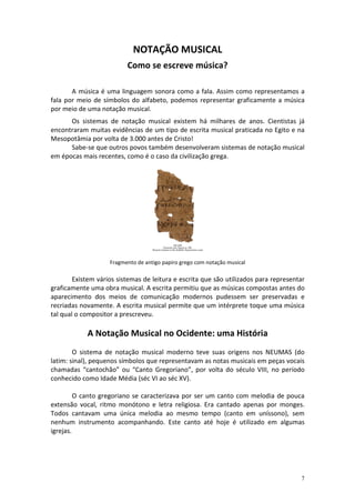NOTAÇÃO MUSICAL
Como se escreve música?
A música é uma linguagem sonora como a fala. Assim como representamos a
fala por meio de símbolos do alfabeto, podemos representar graficamente a música
por meio de uma notação musical.
Os sistemas de notação musical existem há milhares de anos. Cientistas já
encontraram muitas evidências de um tipo de escrita musical praticada no Egito e na
Mesopotâmia por volta de 3.000 antes de Cristo!
Sabe-se que outros povos também desenvolveram sistemas de notação musical
em épocas mais recentes, como é o caso da civilização grega.

Fragmento de antigo papiro grego com notação musical

Existem vários sistemas de leitura e escrita que são utilizados para representar
graficamente uma obra musical. A escrita permitiu que as músicas compostas antes do
aparecimento dos meios de comunicação modernos pudessem ser preservadas e
recriadas novamente. A escrita musical permite que um intérprete toque uma música
tal qual o compositor a prescreveu.

A Notação Musical no Ocidente: uma História
O sistema de notação musical moderno teve suas origens nos NEUMAS (do
latim: sinal), pequenos símbolos que representavam as notas musicais em peças vocais
chamadas “cantochão” ou “Canto Gregoriano”, por volta do século VIII, no período
conhecido como Idade Média (séc VI ao séc XV).
O canto gregoriano se caracterizava por ser um canto com melodia de pouca
extensão vocal, ritmo monótono e letra religiosa. Era cantado apenas por monges.
Todos cantavam uma única melodia ao mesmo tempo (canto em uníssono), sem
nenhum instrumento acompanhando. Este canto até hoje é utilizado em algumas
igrejas.

7

 