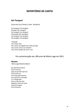 REPERTÓRIO DE CANTO

Koi Txangaré
(Canto dos Surui [Paiter] / Ladei - Rondônia)
Koi txangaré, koi txangaré
Xiripaba mãi, txangaré
Koi txangaré, koi txangaré
Xameapab mãi, taxangaré
Koi txangaré, koi txangaré
Koi txangaré, koi txangaré
Tradução:
Vou matar você
Vou comer seu fígado com milho torrado
Vou comer carne cura também
Vou comer pedaço de carne crua

Em comemoração aos 100 anos de Mário Lago em 2011
Aurora
Mário Lago-Roberto Roberti
Se você fosse sincera
Ô ô ô ô Aurora
Veja só que bom que era
Ô ô ô ô Aurora
Um lindo apartamento
Com porteiro e elevador
E ar refrigerado
Para os dias de calor
Madame antes do nome
Você teria agora
Ô ô ô ô Aurora

80

 