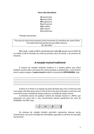 Hino a São João Batista
Ut queant laxis,
Resonare fibris,
Mira gestorum,
Famuli tuorum,
Solve polluti,
Labii reatum
Sante Iohannes
Tradução aproximada:
“Para que os vossos servos possam cantar livremente as maravilhas dos vossos feitos,
tirai toda mácula do pecado dos seus lábios impuros.
Oh, São João!”
Mais tarde, a palavra Ut foi substituída pela sílaba Dó, porque ela era difícil de
ser falada. O Si foi formado da união da primeira letra de Sancte e da primeira de
Iohannes.

A notação musical tradicional
O sistema de notação ocidental moderno é o sistema gráfico que utiliza
símbolos escritos sobre uma pauta de 5 linhas paralelas e eqüidistantes e que formam
entre si quatro espaços. A pauta musical também é chamada de PENTAGRAMA. Veja:
______________________________________________________________________________________________
______________________________________________________________________________________________
______________________________________________________________________________________________
______________________________________________________________________________________________
______________________________________________________________________________________________

Contam-se as linhas e os espaços da pauta de baixo para cima. A nota que está
num espaço não deve passar para a linha de cima nem para a de baixo. A nota que está
numa linha ocupa a metade do espaço superior e a metade do espaço inferior.
O elemento básico de qualquer sistema de notação musical é a NOTA, que
representa um único som e suas características básicas (parâmetros do som) de
DURAÇÃO e ALTURA. Veja:

Os sistemas de notação também permitem representar diversas outras
características, tais como variações de intensidade, expressão ou técnicas de execução
instrumental.

9

 