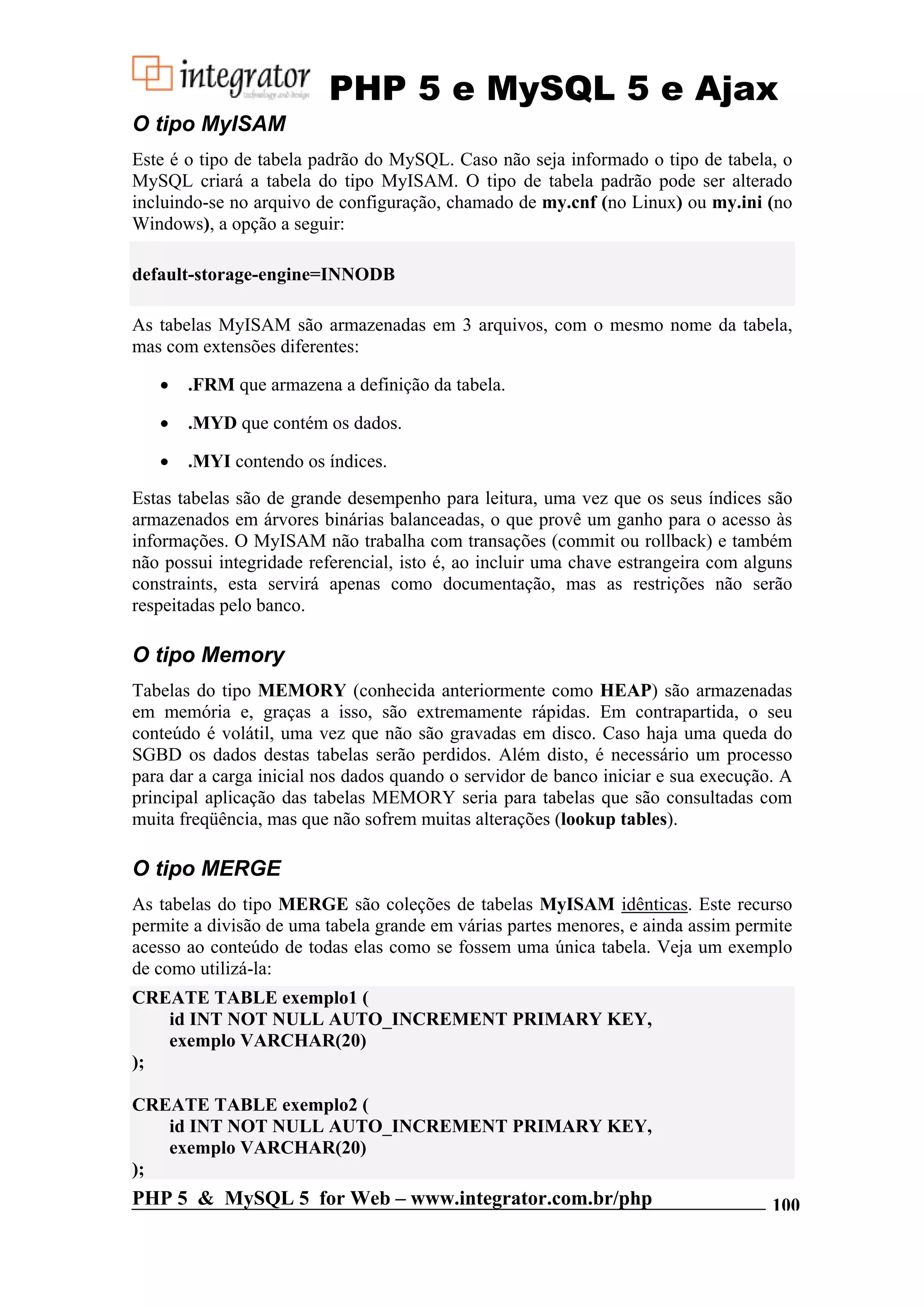 PHP 5 e MySQL 5 e Ajax O tipo MyISAM Este é o tipo de tabela padrão do MySQL. Caso não seja informado o tipo de tabela, o MySQL criará a tabela do tipo MyISAM. O tipo de tabela padrão pode ser alterado incluindo-se no arquivo de configuração, chamado de my.cnf (no Linux) ou my.ini (no Windows), a opção a seguir: default-storage-engine=INNODB As tabelas MyISAM são armazenadas em 3 arquivos, com o mesmo nome da tabela, mas com extensões diferentes: • .FRM que armazena a definição da tabela. • .MYD que contém os dados. • .MYI contendo os índices. Estas tabelas são de grande desempenho para leitura, uma vez que os seus índices são armazenados em árvores binárias balanceadas, o que provê um ganho para o acesso às informações. O MyISAM não trabalha com transações (commit ou rollback) e também não possui integridade referencial, isto é, ao incluir uma chave estrangeira com alguns constraints, esta servirá apenas como documentação, mas as restrições não serão respeitadas pelo banco. O tipo Memory Tabelas do tipo MEMORY (conhecida anteriormente como HEAP) são armazenadas em memória e, graças a isso, são extremamente rápidas. Em contrapartida, o seu conteúdo é volátil, uma vez que não são gravadas em disco. Caso haja uma queda do SGBD os dados destas tabelas serão perdidos. Além disto, é necessário um processo para dar a carga inicial nos dados quando o servidor de banco iniciar e sua execução. A principal aplicação das tabelas MEMORY seria para tabelas que são consultadas com muita freqüência, mas que não sofrem muitas alterações (lookup tables). O tipo MERGE As tabelas do tipo MERGE são coleções de tabelas MyISAM idênticas. Este recurso permite a divisão de uma tabela grande em várias partes menores, e ainda assim permite acesso ao conteúdo de todas elas como se fossem uma única tabela. Veja um exemplo de como utilizá-la: CREATE TABLE exemplo1 ( id INT NOT NULL AUTO_INCREMENT PRIMARY KEY, exemplo VARCHAR(20) ); CREATE TABLE exemplo2 ( id INT NOT NULL AUTO_INCREMENT PRIMARY KEY, exemplo VARCHAR(20) ); PHP 5 & MySQL 5 for Web – www.integrator.com.br/php 100 