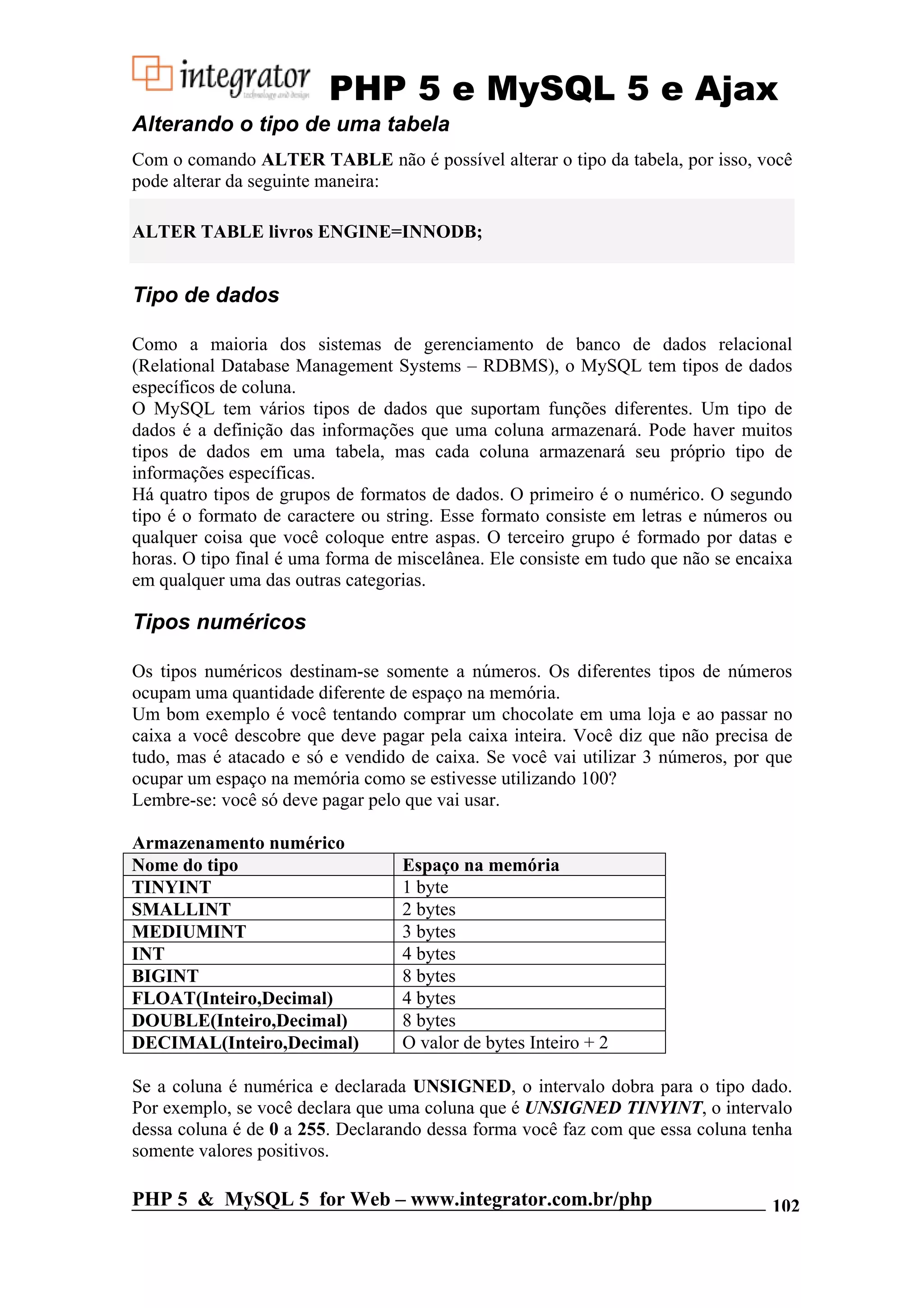 PHP 5 e MySQL 5 e Ajax Alterando o tipo de uma tabela Com o comando ALTER TABLE não é possível alterar o tipo da tabela, por isso, você pode alterar da seguinte maneira: ALTER TABLE livros ENGINE=INNODB; Tipo de dados Como a maioria dos sistemas de gerenciamento de banco de dados relacional (Relational Database Management Systems – RDBMS), o MySQL tem tipos de dados específicos de coluna. O MySQL tem vários tipos de dados que suportam funções diferentes. Um tipo de dados é a definição das informações que uma coluna armazenará. Pode haver muitos tipos de dados em uma tabela, mas cada coluna armazenará seu próprio tipo de informações específicas. Há quatro tipos de grupos de formatos de dados. O primeiro é o numérico. O segundo tipo é o formato de caractere ou string. Esse formato consiste em letras e números ou qualquer coisa que você coloque entre aspas. O terceiro grupo é formado por datas e horas. O tipo final é uma forma de miscelânea. Ele consiste em tudo que não se encaixa em qualquer uma das outras categorias. Tipos numéricos Os tipos numéricos destinam-se somente a números. Os diferentes tipos de números ocupam uma quantidade diferente de espaço na memória. Um bom exemplo é você tentando comprar um chocolate em uma loja e ao passar no caixa a você descobre que deve pagar pela caixa inteira. Você diz que não precisa de tudo, mas é atacado e só e vendido de caixa. Se você vai utilizar 3 números, por que ocupar um espaço na memória como se estivesse utilizando 100? Lembre-se: você só deve pagar pelo que vai usar. Armazenamento numérico Nome do tipo Espaço na memória TINYINT 1 byte SMALLINT 2 bytes MEDIUMINT 3 bytes INT 4 bytes BIGINT 8 bytes FLOAT(Inteiro,Decimal) 4 bytes DOUBLE(Inteiro,Decimal) 8 bytes DECIMAL(Inteiro,Decimal) O valor de bytes Inteiro + 2 Se a coluna é numérica e declarada UNSIGNED, o intervalo dobra para o tipo dado. Por exemplo, se você declara que uma coluna que é UNSIGNED TINYINT, o intervalo dessa coluna é de 0 a 255. Declarando dessa forma você faz com que essa coluna tenha somente valores positivos. PHP 5 & MySQL 5 for Web – www.integrator.com.br/php 102 