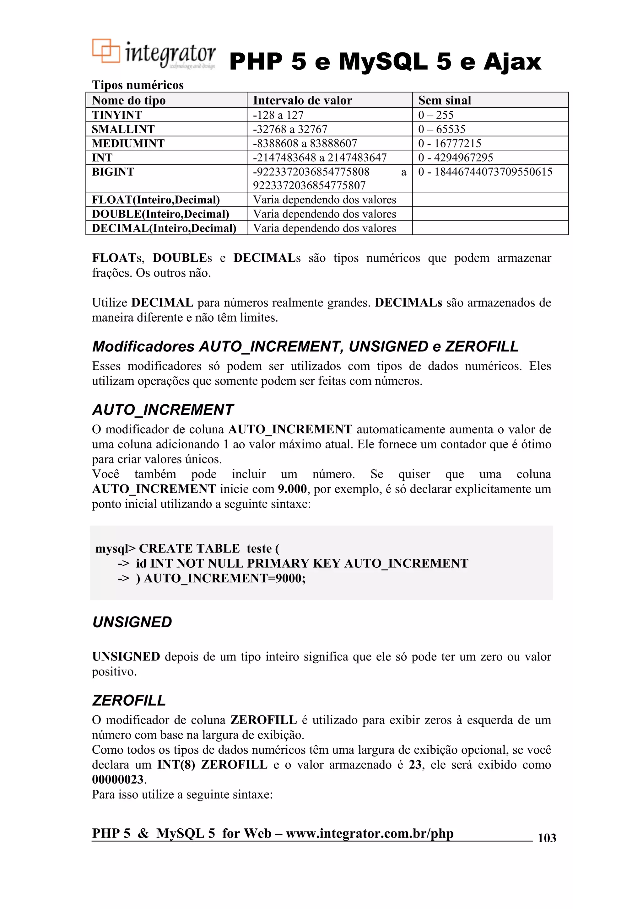 PHP 5 e MySQL 5 e Ajax Tipos numéricos Nome do tipo Intervalo de valor Sem sinal TINYINT -128 a 127 0 – 255 SMALLINT -32768 a 32767 0 – 65535 MEDIUMINT -8388608 a 83888607 0 - 16777215 INT -2147483648 a 2147483647 0 - 4294967295 BIGINT -9223372036854775808 a 0 - 18446744073709550615 9223372036854775807 FLOAT(Inteiro,Decimal) Varia dependendo dos valores DOUBLE(Inteiro,Decimal) Varia dependendo dos valores DECIMAL(Inteiro,Decimal) Varia dependendo dos valores FLOATs, DOUBLEs e DECIMALs são tipos numéricos que podem armazenar frações. Os outros não. Utilize DECIMAL para números realmente grandes. DECIMALs são armazenados de maneira diferente e não têm limites. Modificadores AUTO_INCREMENT, UNSIGNED e ZEROFILL Esses modificadores só podem ser utilizados com tipos de dados numéricos. Eles utilizam operações que somente podem ser feitas com números. AUTO_INCREMENT O modificador de coluna AUTO_INCREMENT automaticamente aumenta o valor de uma coluna adicionando 1 ao valor máximo atual. Ele fornece um contador que é ótimo para criar valores únicos. Você também pode incluir um número. Se quiser que uma coluna AUTO_INCREMENT inicie com 9.000, por exemplo, é só declarar explicitamente um ponto inicial utilizando a seguinte sintaxe: mysql> CREATE TABLE teste ( -> id INT NOT NULL PRIMARY KEY AUTO_INCREMENT -> ) AUTO_INCREMENT=9000; UNSIGNED UNSIGNED depois de um tipo inteiro significa que ele só pode ter um zero ou valor positivo. ZEROFILL O modificador de coluna ZEROFILL é utilizado para exibir zeros à esquerda de um número com base na largura de exibição. Como todos os tipos de dados numéricos têm uma largura de exibição opcional, se você declara um INT(8) ZEROFILL e o valor armazenado é 23, ele será exibido como 00000023. Para isso utilize a seguinte sintaxe: PHP 5 & MySQL 5 for Web – www.integrator.com.br/php 103 