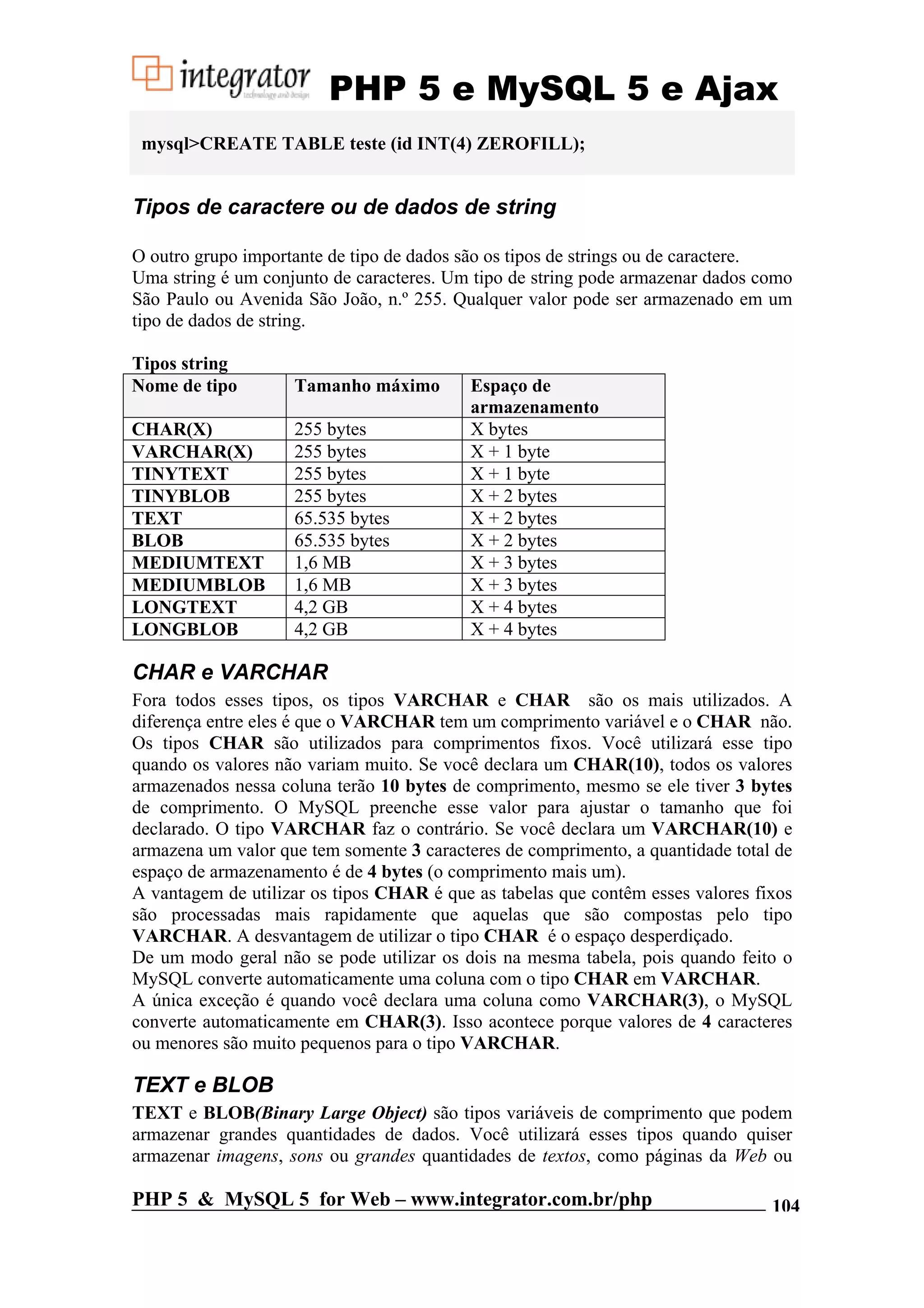 PHP 5 e MySQL 5 e Ajax mysql>CREATE TABLE teste (id INT(4) ZEROFILL); Tipos de caractere ou de dados de string O outro grupo importante de tipo de dados são os tipos de strings ou de caractere. Uma string é um conjunto de caracteres. Um tipo de string pode armazenar dados como São Paulo ou Avenida São João, n.º 255. Qualquer valor pode ser armazenado em um tipo de dados de string. Tipos string Nome de tipo Tamanho máximo Espaço de armazenamento CHAR(X) 255 bytes X bytes VARCHAR(X) 255 bytes X + 1 byte TINYTEXT 255 bytes X + 1 byte TINYBLOB 255 bytes X + 2 bytes TEXT 65.535 bytes X + 2 bytes BLOB 65.535 bytes X + 2 bytes MEDIUMTEXT 1,6 MB X + 3 bytes MEDIUMBLOB 1,6 MB X + 3 bytes LONGTEXT 4,2 GB X + 4 bytes LONGBLOB 4,2 GB X + 4 bytes CHAR e VARCHAR Fora todos esses tipos, os tipos VARCHAR e CHAR são os mais utilizados. A diferença entre eles é que o VARCHAR tem um comprimento variável e o CHAR não. Os tipos CHAR são utilizados para comprimentos fixos. Você utilizará esse tipo quando os valores não variam muito. Se você declara um CHAR(10), todos os valores armazenados nessa coluna terão 10 bytes de comprimento, mesmo se ele tiver 3 bytes de comprimento. O MySQL preenche esse valor para ajustar o tamanho que foi declarado. O tipo VARCHAR faz o contrário. Se você declara um VARCHAR(10) e armazena um valor que tem somente 3 caracteres de comprimento, a quantidade total de espaço de armazenamento é de 4 bytes (o comprimento mais um). A vantagem de utilizar os tipos CHAR é que as tabelas que contêm esses valores fixos são processadas mais rapidamente que aquelas que são compostas pelo tipo VARCHAR. A desvantagem de utilizar o tipo CHAR é o espaço desperdiçado. De um modo geral não se pode utilizar os dois na mesma tabela, pois quando feito o MySQL converte automaticamente uma coluna com o tipo CHAR em VARCHAR. A única exceção é quando você declara uma coluna como VARCHAR(3), o MySQL converte automaticamente em CHAR(3). Isso acontece porque valores de 4 caracteres ou menores são muito pequenos para o tipo VARCHAR. TEXT e BLOB TEXT e BLOB(Binary Large Object) são tipos variáveis de comprimento que podem armazenar grandes quantidades de dados. Você utilizará esses tipos quando quiser armazenar imagens, sons ou grandes quantidades de textos, como páginas da Web ou PHP 5 & MySQL 5 for Web – www.integrator.com.br/php 104 