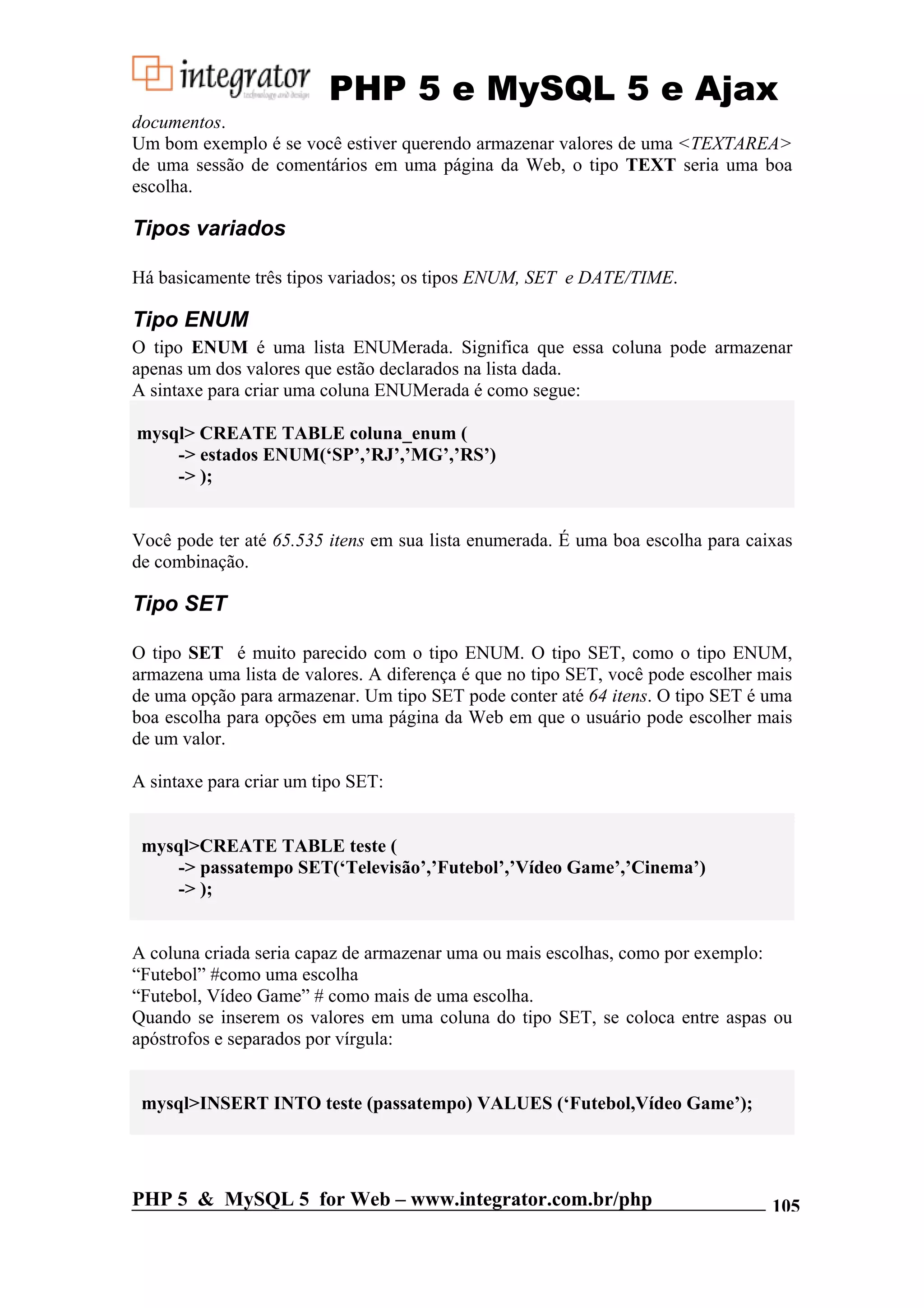 PHP 5 e MySQL 5 e Ajax documentos. Um bom exemplo é se você estiver querendo armazenar valores de uma <TEXTAREA> de uma sessão de comentários em uma página da Web, o tipo TEXT seria uma boa escolha. Tipos variados Há basicamente três tipos variados; os tipos ENUM, SET e DATE/TIME. Tipo ENUM O tipo ENUM é uma lista ENUMerada. Significa que essa coluna pode armazenar apenas um dos valores que estão declarados na lista dada. A sintaxe para criar uma coluna ENUMerada é como segue: mysql> CREATE TABLE coluna_enum ( -> estados ENUM(‘SP’,’RJ’,’MG’,’RS’) -> ); Você pode ter até 65.535 itens em sua lista enumerada. É uma boa escolha para caixas de combinação. Tipo SET O tipo SET é muito parecido com o tipo ENUM. O tipo SET, como o tipo ENUM, armazena uma lista de valores. A diferença é que no tipo SET, você pode escolher mais de uma opção para armazenar. Um tipo SET pode conter até 64 itens. O tipo SET é uma boa escolha para opções em uma página da Web em que o usuário pode escolher mais de um valor. A sintaxe para criar um tipo SET: mysql>CREATE TABLE teste ( -> passatempo SET(‘Televisão’,’Futebol’,’Vídeo Game’,’Cinema’) -> ); A coluna criada seria capaz de armazenar uma ou mais escolhas, como por exemplo: “Futebol” #como uma escolha “Futebol, Vídeo Game” # como mais de uma escolha. Quando se inserem os valores em uma coluna do tipo SET, se coloca entre aspas ou apóstrofos e separados por vírgula: mysql>INSERT INTO teste (passatempo) VALUES (‘Futebol,Vídeo Game’); PHP 5 & MySQL 5 for Web – www.integrator.com.br/php 105 