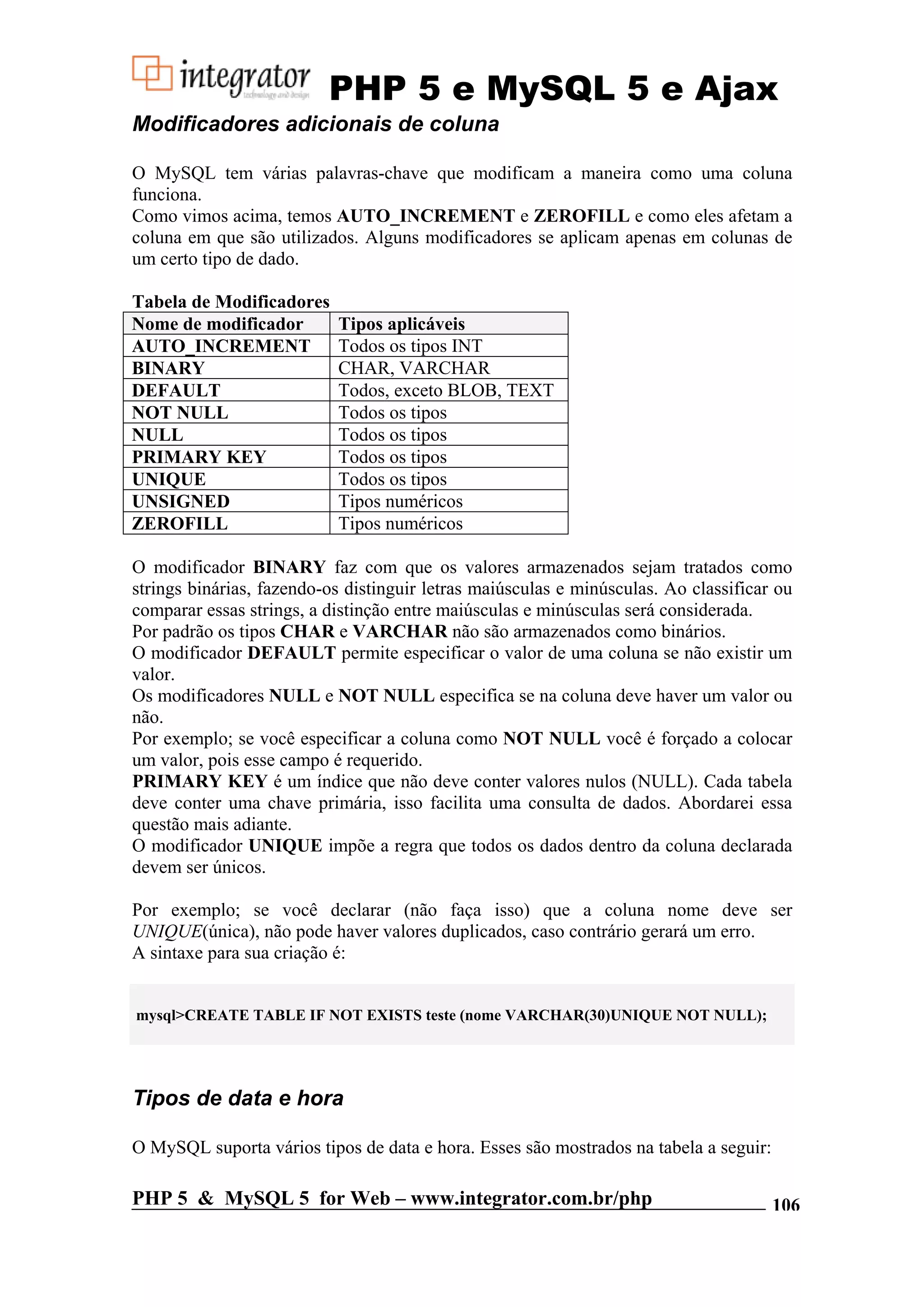 PHP 5 e MySQL 5 e Ajax Modificadores adicionais de coluna O MySQL tem várias palavras-chave que modificam a maneira como uma coluna funciona. Como vimos acima, temos AUTO_INCREMENT e ZEROFILL e como eles afetam a coluna em que são utilizados. Alguns modificadores se aplicam apenas em colunas de um certo tipo de dado. Tabela de Modificadores Nome de modificador Tipos aplicáveis AUTO_INCREMENT Todos os tipos INT BINARY CHAR, VARCHAR DEFAULT Todos, exceto BLOB, TEXT NOT NULL Todos os tipos NULL Todos os tipos PRIMARY KEY Todos os tipos UNIQUE Todos os tipos UNSIGNED Tipos numéricos ZEROFILL Tipos numéricos O modificador BINARY faz com que os valores armazenados sejam tratados como strings binárias, fazendo-os distinguir letras maiúsculas e minúsculas. Ao classificar ou comparar essas strings, a distinção entre maiúsculas e minúsculas será considerada. Por padrão os tipos CHAR e VARCHAR não são armazenados como binários. O modificador DEFAULT permite especificar o valor de uma coluna se não existir um valor. Os modificadores NULL e NOT NULL especifica se na coluna deve haver um valor ou não. Por exemplo; se você especificar a coluna como NOT NULL você é forçado a colocar um valor, pois esse campo é requerido. PRIMARY KEY é um índice que não deve conter valores nulos (NULL). Cada tabela deve conter uma chave primária, isso facilita uma consulta de dados. Abordarei essa questão mais adiante. O modificador UNIQUE impõe a regra que todos os dados dentro da coluna declarada devem ser únicos. Por exemplo; se você declarar (não faça isso) que a coluna nome deve ser UNIQUE(única), não pode haver valores duplicados, caso contrário gerará um erro. A sintaxe para sua criação é: mysql>CREATE TABLE IF NOT EXISTS teste (nome VARCHAR(30)UNIQUE NOT NULL); Tipos de data e hora O MySQL suporta vários tipos de data e hora. Esses são mostrados na tabela a seguir: PHP 5 & MySQL 5 for Web – www.integrator.com.br/php 106 