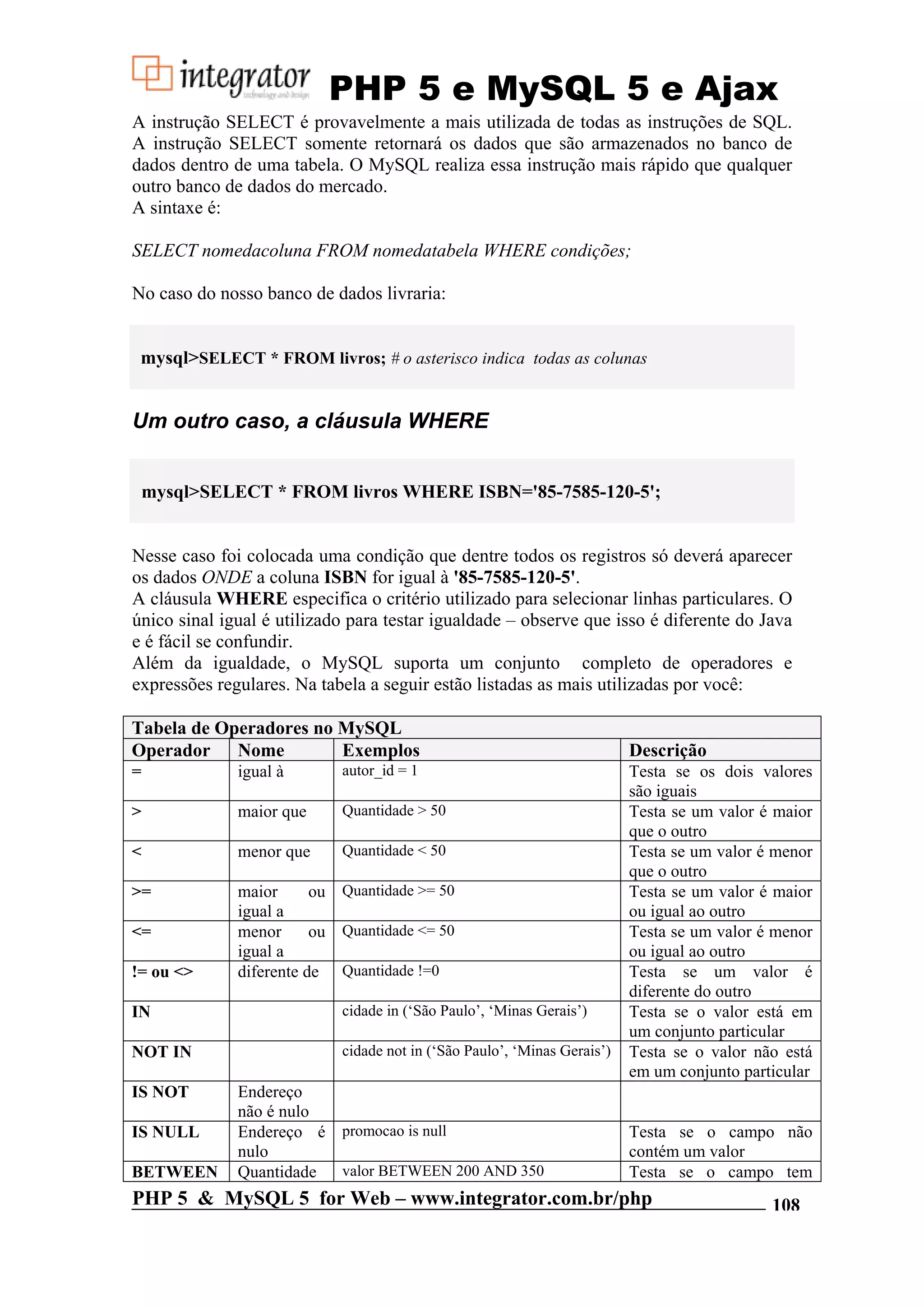 PHP 5 e MySQL 5 e Ajax A instrução SELECT é provavelmente a mais utilizada de todas as instruções de SQL. A instrução SELECT somente retornará os dados que são armazenados no banco de dados dentro de uma tabela. O MySQL realiza essa instrução mais rápido que qualquer outro banco de dados do mercado. A sintaxe é: SELECT nomedacoluna FROM nomedatabela WHERE condições; No caso do nosso banco de dados livraria: mysql>SELECT * FROM livros; # o asterisco indica todas as colunas Um outro caso, a cláusula WHERE mysql>SELECT * FROM livros WHERE ISBN='85-7585-120-5'; Nesse caso foi colocada uma condição que dentre todos os registros só deverá aparecer os dados ONDE a coluna ISBN for igual à '85-7585-120-5'. A cláusula WHERE especifica o critério utilizado para selecionar linhas particulares. O único sinal igual é utilizado para testar igualdade – observe que isso é diferente do Java e é fácil se confundir. Além da igualdade, o MySQL suporta um conjunto completo de operadores e expressões regulares. Na tabela a seguir estão listadas as mais utilizadas por você: Tabela de Operadores no MySQL Operador Nome Exemplos Descrição = igual à autor_id = 1 Testa se os dois valores são iguais > maior que Quantidade > 50 Testa se um valor é maior que o outro < menor que Quantidade < 50 Testa se um valor é menor que o outro >= maior ou Quantidade >= 50 Testa se um valor é maior igual a ou igual ao outro <= menor ou Quantidade <= 50 Testa se um valor é menor igual a ou igual ao outro != ou <> diferente de Quantidade !=0 Testa se um valor é diferente do outro IN cidade in (‘São Paulo’, ‘Minas Gerais’) Testa se o valor está em um conjunto particular NOT IN cidade not in (‘São Paulo’, ‘Minas Gerais’) Testa se o valor não está em um conjunto particular IS NOT Endereço não é nulo IS NULL Endereço é promocao is null Testa se o campo não nulo contém um valor BETWEEN Quantidade valor BETWEEN 200 AND 350 Testa se o campo tem PHP 5 & MySQL 5 for Web – www.integrator.com.br/php 108 