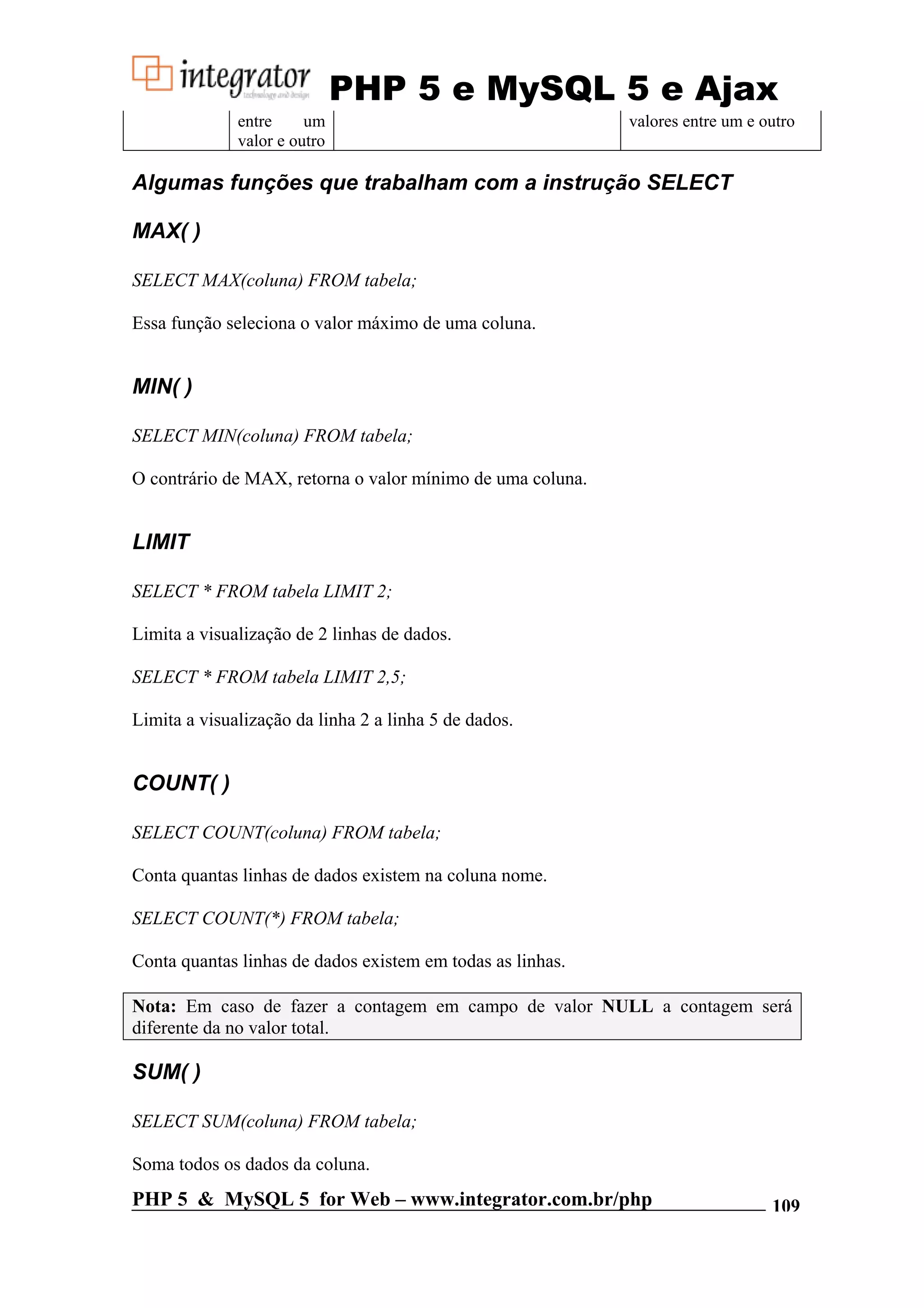 PHP 5 e MySQL 5 e Ajax entre um valores entre um e outro valor e outro Algumas funções que trabalham com a instrução SELECT MAX( ) SELECT MAX(coluna) FROM tabela; Essa função seleciona o valor máximo de uma coluna. MIN( ) SELECT MIN(coluna) FROM tabela; O contrário de MAX, retorna o valor mínimo de uma coluna. LIMIT SELECT * FROM tabela LIMIT 2; Limita a visualização de 2 linhas de dados. SELECT * FROM tabela LIMIT 2,5; Limita a visualização da linha 2 a linha 5 de dados. COUNT( ) SELECT COUNT(coluna) FROM tabela; Conta quantas linhas de dados existem na coluna nome. SELECT COUNT(*) FROM tabela; Conta quantas linhas de dados existem em todas as linhas. Nota: Em caso de fazer a contagem em campo de valor NULL a contagem será diferente da no valor total. SUM( ) SELECT SUM(coluna) FROM tabela; Soma todos os dados da coluna. PHP 5 & MySQL 5 for Web – www.integrator.com.br/php 109 