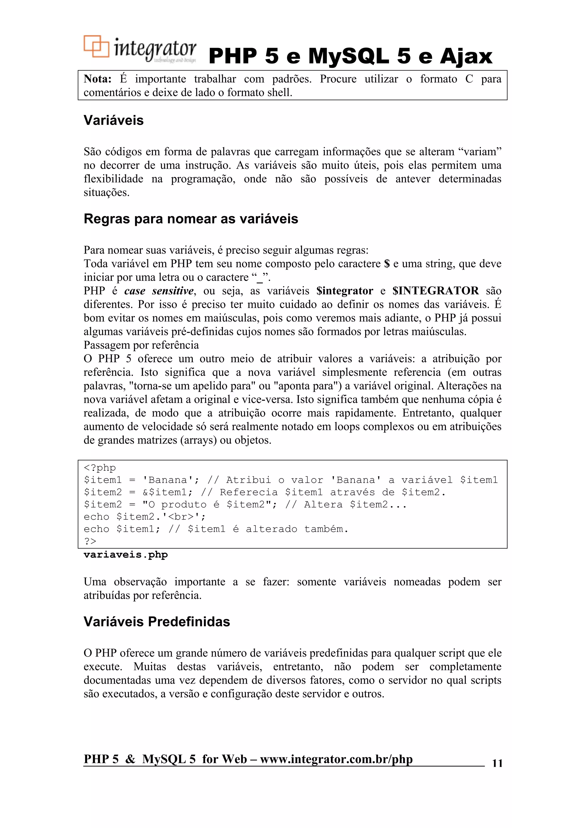 PHP 5 e MySQL 5 e Ajax Nota: É importante trabalhar com padrões. Procure utilizar o formato C para comentários e deixe de lado o formato shell. Variáveis São códigos em forma de palavras que carregam informações que se alteram “variam” no decorrer de uma instrução. As variáveis são muito úteis, pois elas permitem uma flexibilidade na programação, onde não são possíveis de antever determinadas situações. Regras para nomear as variáveis Para nomear suas variáveis, é preciso seguir algumas regras: Toda variável em PHP tem seu nome composto pelo caractere $ e uma string, que deve iniciar por uma letra ou o caractere “_”. PHP é case sensitive, ou seja, as variáveis $integrator e $INTEGRATOR são diferentes. Por isso é preciso ter muito cuidado ao definir os nomes das variáveis. É bom evitar os nomes em maiúsculas, pois como veremos mais adiante, o PHP já possui algumas variáveis pré-definidas cujos nomes são formados por letras maiúsculas. Passagem por referência O PHP 5 oferece um outro meio de atribuir valores a variáveis: a atribuição por referência. Isto significa que a nova variável simplesmente referencia (em outras palavras, "torna-se um apelido para" ou "aponta para") a variável original. Alterações na nova variável afetam a original e vice-versa. Isto significa também que nenhuma cópia é realizada, de modo que a atribuição ocorre mais rapidamente. Entretanto, qualquer aumento de velocidade só será realmente notado em loops complexos ou em atribuições de grandes matrizes (arrays) ou objetos. <?php $item1 = 'Banana'; // Atribui o valor 'Banana' a variável $item1 $item2 = &$item1; // Referecia $item1 através de $item2. $item2 = "O produto é $item2"; // Altera $item2... echo $item2.'<br>'; echo $item1; // $item1 é alterado também. ?> variaveis.php Uma observação importante a se fazer: somente variáveis nomeadas podem ser atribuídas por referência. Variáveis Predefinidas O PHP oferece um grande número de variáveis predefinidas para qualquer script que ele execute. Muitas destas variáveis, entretanto, não podem ser completamente documentadas uma vez dependem de diversos fatores, como o servidor no qual scripts são executados, a versão e configuração deste servidor e outros. PHP 5 & MySQL 5 for Web – www.integrator.com.br/php 11 