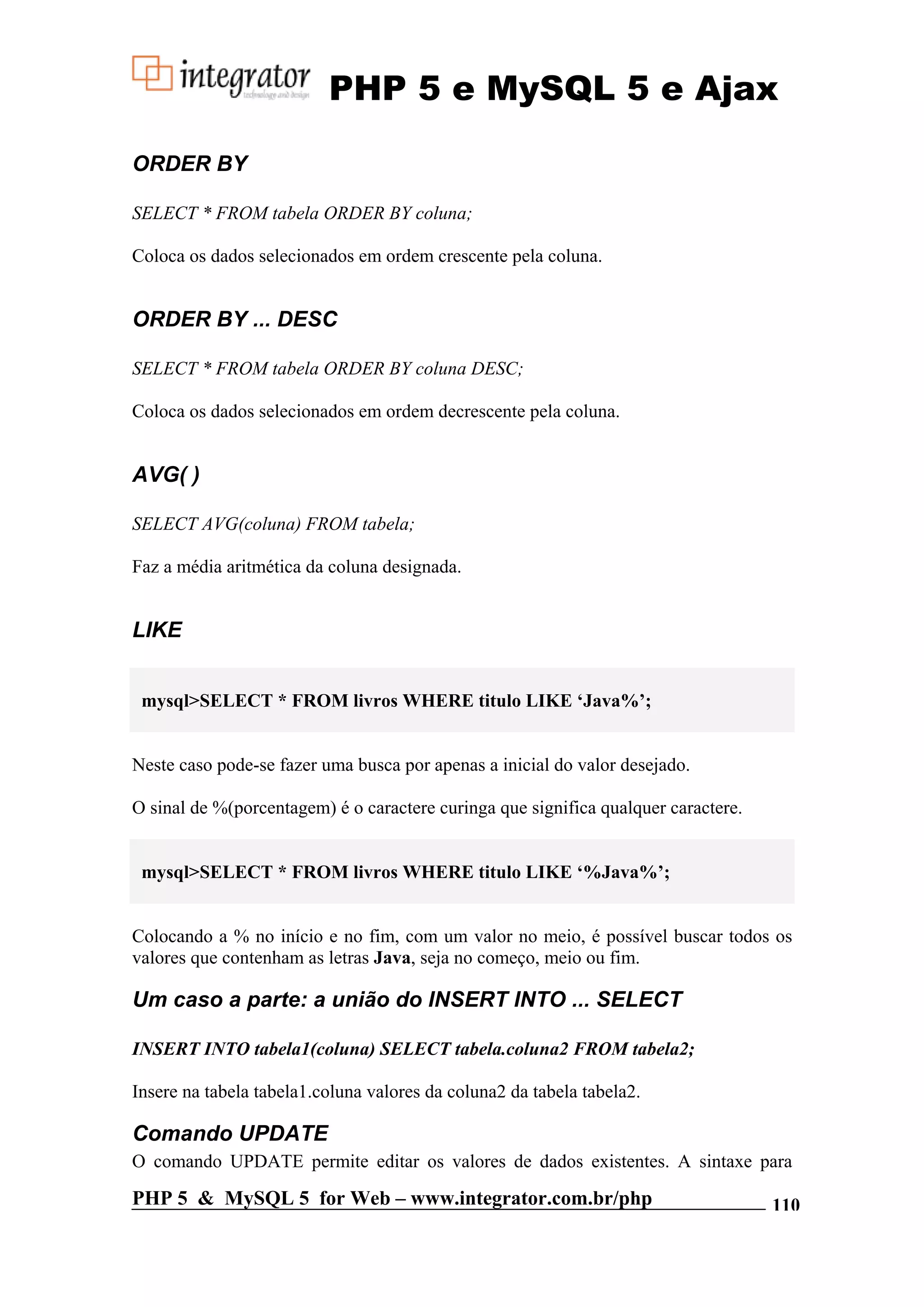 PHP 5 e MySQL 5 e Ajax ORDER BY SELECT * FROM tabela ORDER BY coluna; Coloca os dados selecionados em ordem crescente pela coluna. ORDER BY ... DESC SELECT * FROM tabela ORDER BY coluna DESC; Coloca os dados selecionados em ordem decrescente pela coluna. AVG( ) SELECT AVG(coluna) FROM tabela; Faz a média aritmética da coluna designada. LIKE mysql>SELECT * FROM livros WHERE titulo LIKE ‘Java%’; Neste caso pode-se fazer uma busca por apenas a inicial do valor desejado. O sinal de %(porcentagem) é o caractere curinga que significa qualquer caractere. mysql>SELECT * FROM livros WHERE titulo LIKE ‘%Java%’; Colocando a % no início e no fim, com um valor no meio, é possível buscar todos os valores que contenham as letras Java, seja no começo, meio ou fim. Um caso a parte: a união do INSERT INTO ... SELECT INSERT INTO tabela1(coluna) SELECT tabela.coluna2 FROM tabela2; Insere na tabela tabela1.coluna valores da coluna2 da tabela tabela2. Comando UPDATE O comando UPDATE permite editar os valores de dados existentes. A sintaxe para PHP 5 & MySQL 5 for Web – www.integrator.com.br/php 110 
