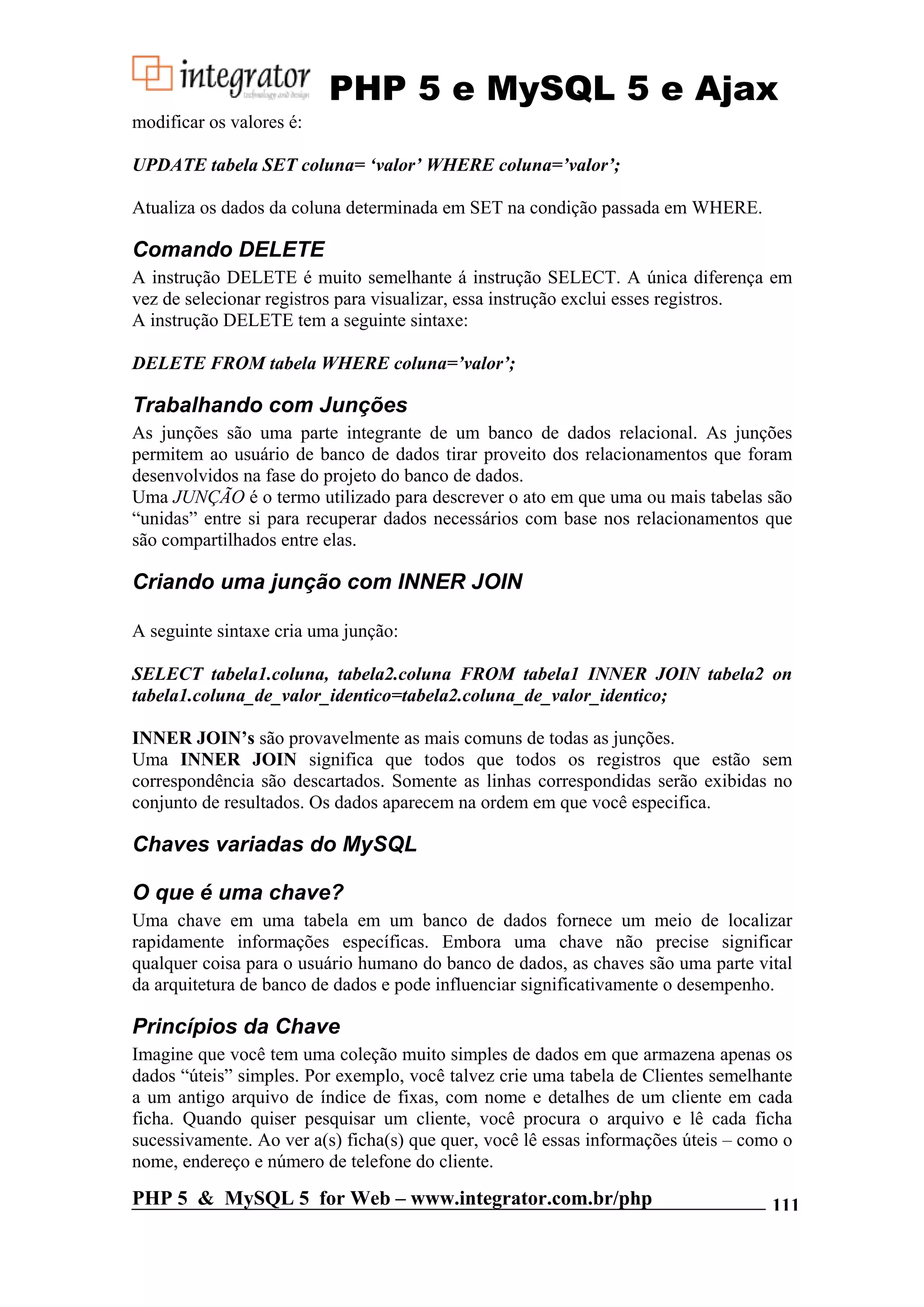 PHP 5 e MySQL 5 e Ajax modificar os valores é: UPDATE tabela SET coluna= ‘valor’ WHERE coluna=’valor’; Atualiza os dados da coluna determinada em SET na condição passada em WHERE. Comando DELETE A instrução DELETE é muito semelhante á instrução SELECT. A única diferença em vez de selecionar registros para visualizar, essa instrução exclui esses registros. A instrução DELETE tem a seguinte sintaxe: DELETE FROM tabela WHERE coluna=’valor’; Trabalhando com Junções As junções são uma parte integrante de um banco de dados relacional. As junções permitem ao usuário de banco de dados tirar proveito dos relacionamentos que foram desenvolvidos na fase do projeto do banco de dados. Uma JUNÇÃO é o termo utilizado para descrever o ato em que uma ou mais tabelas são “unidas” entre si para recuperar dados necessários com base nos relacionamentos que são compartilhados entre elas. Criando uma junção com INNER JOIN A seguinte sintaxe cria uma junção: SELECT tabela1.coluna, tabela2.coluna FROM tabela1 INNER JOIN tabela2 on tabela1.coluna_de_valor_identico=tabela2.coluna_de_valor_identico; INNER JOIN’s são provavelmente as mais comuns de todas as junções. Uma INNER JOIN significa que todos que todos os registros que estão sem correspondência são descartados. Somente as linhas correspondidas serão exibidas no conjunto de resultados. Os dados aparecem na ordem em que você especifica. Chaves variadas do MySQL O que é uma chave? Uma chave em uma tabela em um banco de dados fornece um meio de localizar rapidamente informações específicas. Embora uma chave não precise significar qualquer coisa para o usuário humano do banco de dados, as chaves são uma parte vital da arquitetura de banco de dados e pode influenciar significativamente o desempenho. Princípios da Chave Imagine que você tem uma coleção muito simples de dados em que armazena apenas os dados “úteis” simples. Por exemplo, você talvez crie uma tabela de Clientes semelhante a um antigo arquivo de índice de fixas, com nome e detalhes de um cliente em cada ficha. Quando quiser pesquisar um cliente, você procura o arquivo e lê cada ficha sucessivamente. Ao ver a(s) ficha(s) que quer, você lê essas informações úteis – como o nome, endereço e número de telefone do cliente. PHP 5 & MySQL 5 for Web – www.integrator.com.br/php 111 