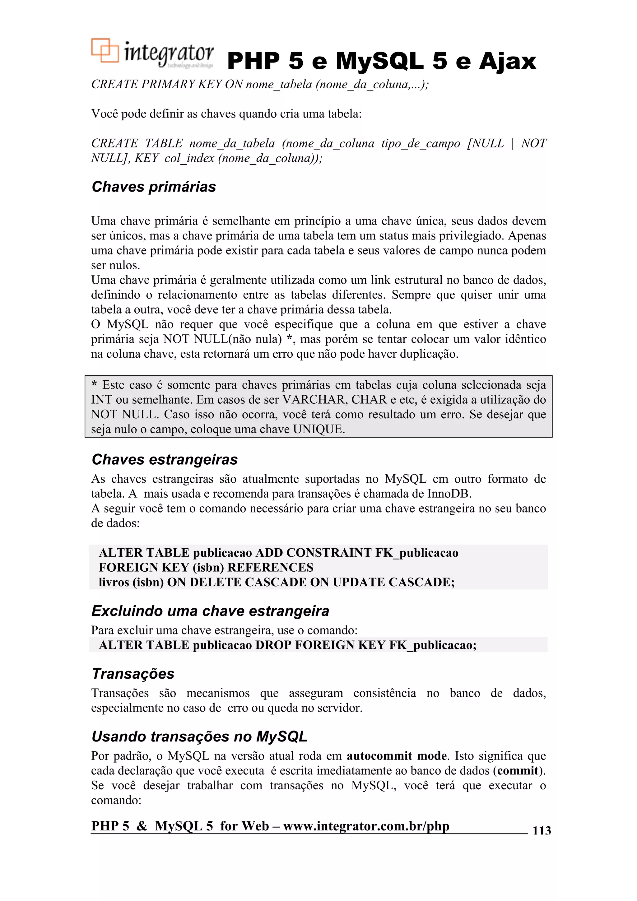 PHP 5 e MySQL 5 e Ajax CREATE PRIMARY KEY ON nome_tabela (nome_da_coluna,...); Você pode definir as chaves quando cria uma tabela: CREATE TABLE nome_da_tabela (nome_da_coluna tipo_de_campo [NULL | NOT NULL], KEY col_index (nome_da_coluna)); Chaves primárias Uma chave primária é semelhante em princípio a uma chave única, seus dados devem ser únicos, mas a chave primária de uma tabela tem um status mais privilegiado. Apenas uma chave primária pode existir para cada tabela e seus valores de campo nunca podem ser nulos. Uma chave primária é geralmente utilizada como um link estrutural no banco de dados, definindo o relacionamento entre as tabelas diferentes. Sempre que quiser unir uma tabela a outra, você deve ter a chave primária dessa tabela. O MySQL não requer que você especifique que a coluna em que estiver a chave primária seja NOT NULL(não nula) *, mas porém se tentar colocar um valor idêntico na coluna chave, esta retornará um erro que não pode haver duplicação. * Este caso é somente para chaves primárias em tabelas cuja coluna selecionada seja INT ou semelhante. Em casos de ser VARCHAR, CHAR e etc, é exigida a utilização do NOT NULL. Caso isso não ocorra, você terá como resultado um erro. Se desejar que seja nulo o campo, coloque uma chave UNIQUE. Chaves estrangeiras As chaves estrangeiras são atualmente suportadas no MySQL em outro formato de tabela. A mais usada e recomenda para transações é chamada de InnoDB. A seguir você tem o comando necessário para criar uma chave estrangeira no seu banco de dados: ALTER TABLE publicacao ADD CONSTRAINT FK_publicacao FOREIGN KEY (isbn) REFERENCES livros (isbn) ON DELETE CASCADE ON UPDATE CASCADE; Excluindo uma chave estrangeira Para excluir uma chave estrangeira, use o comando: ALTER TABLE publicacao DROP FOREIGN KEY FK_publicacao; Transações Transações são mecanismos que asseguram consistência no banco de dados, especialmente no caso de erro ou queda no servidor. Usando transações no MySQL Por padrão, o MySQL na versão atual roda em autocommit mode. Isto significa que cada declaração que você executa é escrita imediatamente ao banco de dados (commit). Se você desejar trabalhar com transações no MySQL, você terá que executar o comando: PHP 5 & MySQL 5 for Web – www.integrator.com.br/php 113 