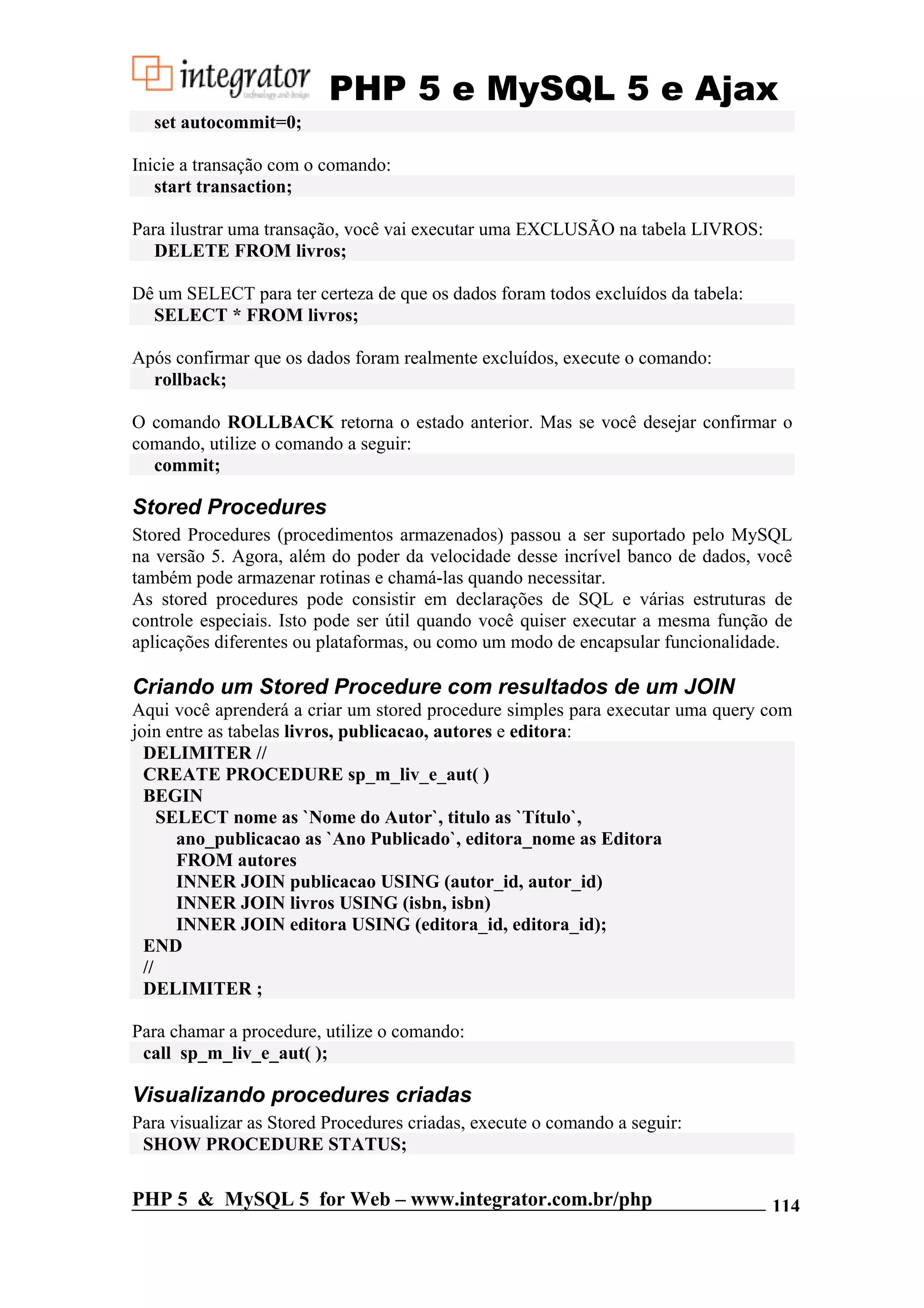 PHP 5 e MySQL 5 e Ajax set autocommit=0; Inicie a transação com o comando: start transaction; Para ilustrar uma transação, você vai executar uma EXCLUSÃO na tabela LIVROS: DELETE FROM livros; Dê um SELECT para ter certeza de que os dados foram todos excluídos da tabela: SELECT * FROM livros; Após confirmar que os dados foram realmente excluídos, execute o comando: rollback; O comando ROLLBACK retorna o estado anterior. Mas se você desejar confirmar o comando, utilize o comando a seguir: commit; Stored Procedures Stored Procedures (procedimentos armazenados) passou a ser suportado pelo MySQL na versão 5. Agora, além do poder da velocidade desse incrível banco de dados, você também pode armazenar rotinas e chamá-las quando necessitar. As stored procedures pode consistir em declarações de SQL e várias estruturas de controle especiais. Isto pode ser útil quando você quiser executar a mesma função de aplicações diferentes ou plataformas, ou como um modo de encapsular funcionalidade. Criando um Stored Procedure com resultados de um JOIN Aqui você aprenderá a criar um stored procedure simples para executar uma query com join entre as tabelas livros, publicacao, autores e editora: DELIMITER // CREATE PROCEDURE sp_m_liv_e_aut( ) BEGIN SELECT nome as `Nome do Autor`, titulo as `Título`, ano_publicacao as `Ano Publicado`, editora_nome as Editora FROM autores INNER JOIN publicacao USING (autor_id, autor_id) INNER JOIN livros USING (isbn, isbn) INNER JOIN editora USING (editora_id, editora_id); END // DELIMITER ; Para chamar a procedure, utilize o comando: call sp_m_liv_e_aut( ); Visualizando procedures criadas Para visualizar as Stored Procedures criadas, execute o comando a seguir: SHOW PROCEDURE STATUS; PHP 5 & MySQL 5 for Web – www.integrator.com.br/php 114 