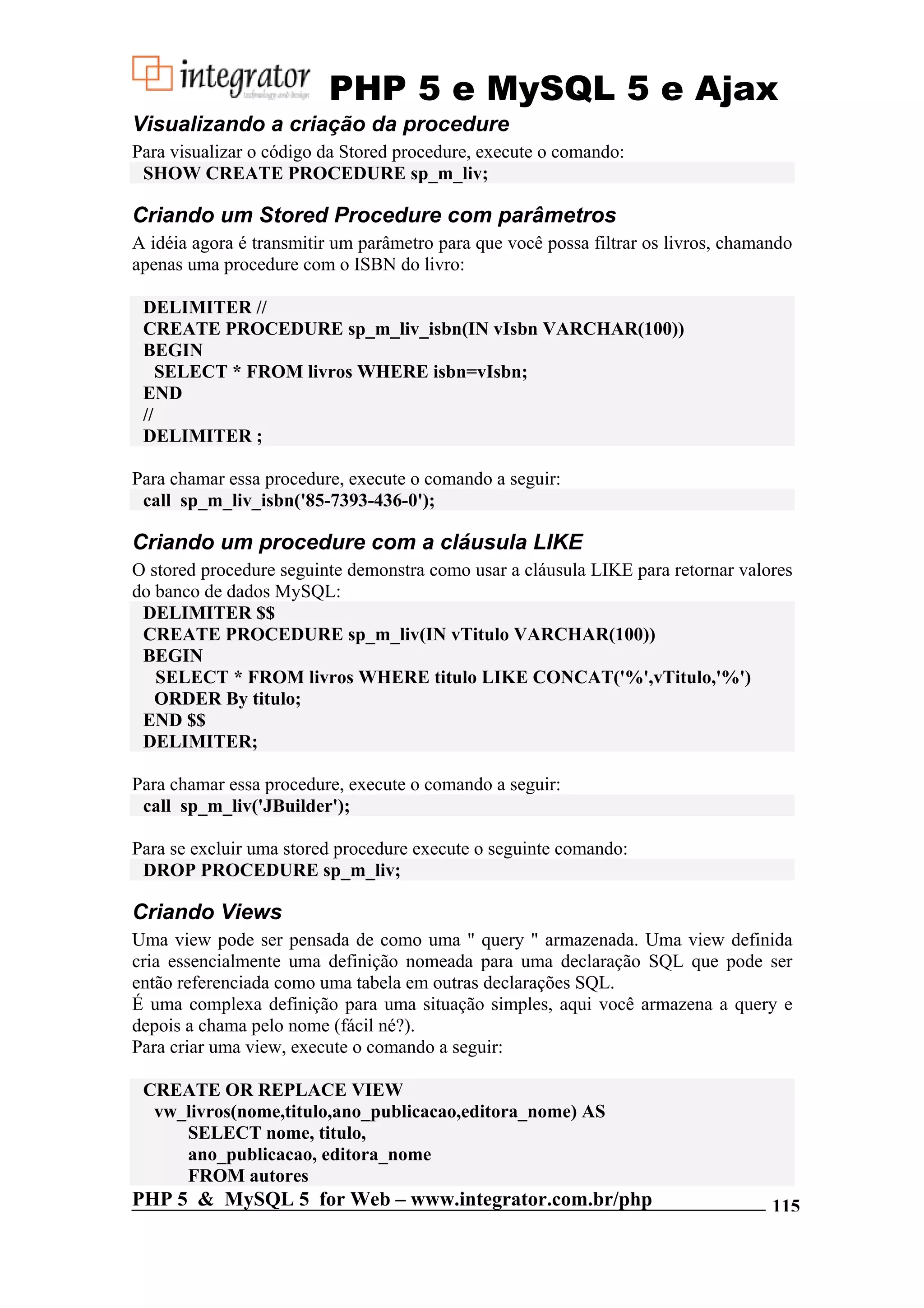 PHP 5 e MySQL 5 e Ajax Visualizando a criação da procedure Para visualizar o código da Stored procedure, execute o comando: SHOW CREATE PROCEDURE sp_m_liv; Criando um Stored Procedure com parâmetros A idéia agora é transmitir um parâmetro para que você possa filtrar os livros, chamando apenas uma procedure com o ISBN do livro: DELIMITER // CREATE PROCEDURE sp_m_liv_isbn(IN vIsbn VARCHAR(100)) BEGIN SELECT * FROM livros WHERE isbn=vIsbn; END // DELIMITER ; Para chamar essa procedure, execute o comando a seguir: call sp_m_liv_isbn('85-7393-436-0'); Criando um procedure com a cláusula LIKE O stored procedure seguinte demonstra como usar a cláusula LIKE para retornar valores do banco de dados MySQL: DELIMITER $$ CREATE PROCEDURE sp_m_liv(IN vTitulo VARCHAR(100)) BEGIN SELECT * FROM livros WHERE titulo LIKE CONCAT('%',vTitulo,'%') ORDER By titulo; END $$ DELIMITER; Para chamar essa procedure, execute o comando a seguir: call sp_m_liv('JBuilder'); Para se excluir uma stored procedure execute o seguinte comando: DROP PROCEDURE sp_m_liv; Criando Views Uma view pode ser pensada de como uma " query " armazenada. Uma view definida cria essencialmente uma definição nomeada para uma declaração SQL que pode ser então referenciada como uma tabela em outras declarações SQL. É uma complexa definição para uma situação simples, aqui você armazena a query e depois a chama pelo nome (fácil né?). Para criar uma view, execute o comando a seguir: CREATE OR REPLACE VIEW vw_livros(nome,titulo,ano_publicacao,editora_nome) AS SELECT nome, titulo, ano_publicacao, editora_nome FROM autores PHP 5 & MySQL 5 for Web – www.integrator.com.br/php 115 