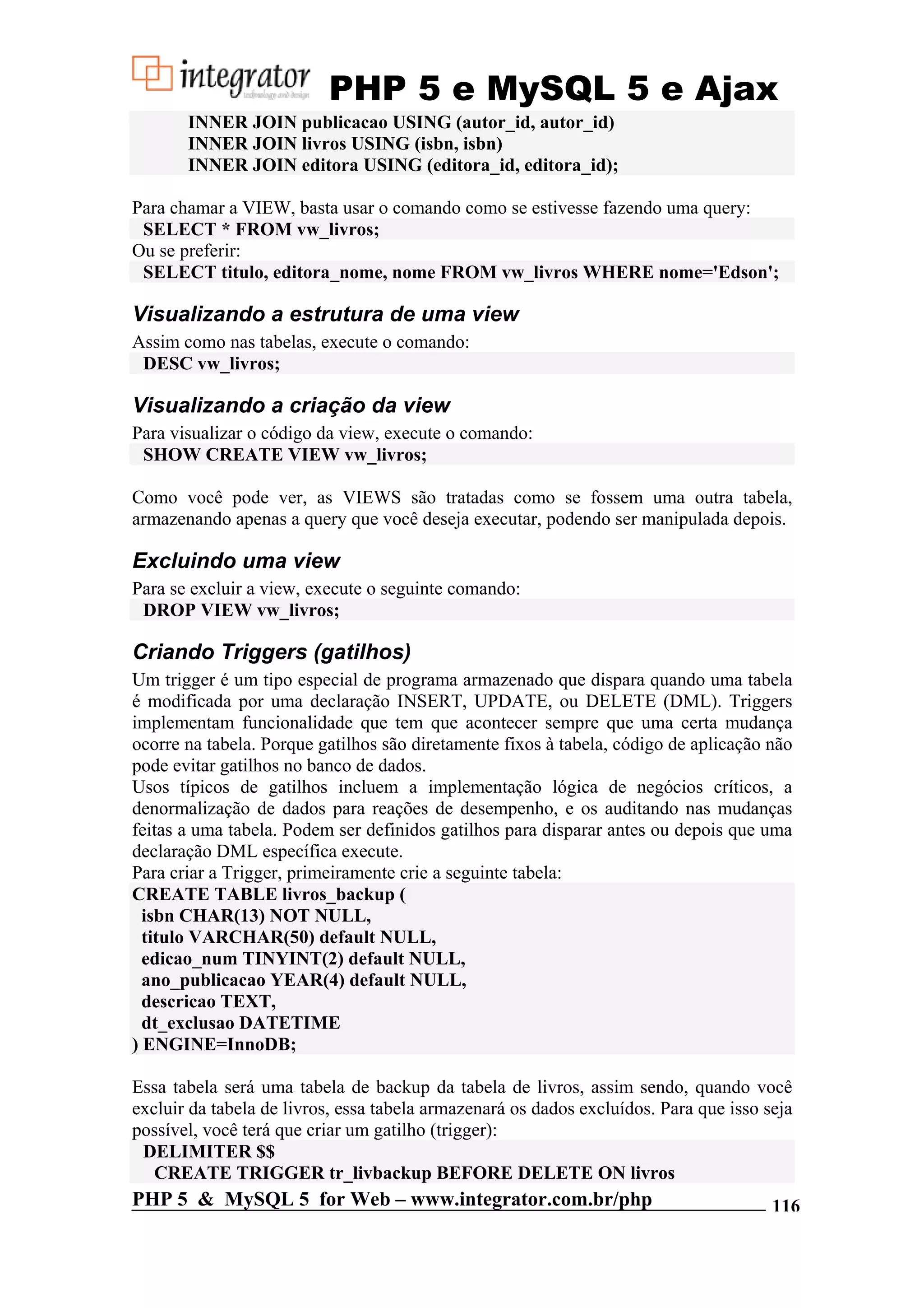 PHP 5 e MySQL 5 e Ajax INNER JOIN publicacao USING (autor_id, autor_id) INNER JOIN livros USING (isbn, isbn) INNER JOIN editora USING (editora_id, editora_id); Para chamar a VIEW, basta usar o comando como se estivesse fazendo uma query: SELECT * FROM vw_livros; Ou se preferir: SELECT titulo, editora_nome, nome FROM vw_livros WHERE nome='Edson'; Visualizando a estrutura de uma view Assim como nas tabelas, execute o comando: DESC vw_livros; Visualizando a criação da view Para visualizar o código da view, execute o comando: SHOW CREATE VIEW vw_livros; Como você pode ver, as VIEWS são tratadas como se fossem uma outra tabela, armazenando apenas a query que você deseja executar, podendo ser manipulada depois. Excluindo uma view Para se excluir a view, execute o seguinte comando: DROP VIEW vw_livros; Criando Triggers (gatilhos) Um trigger é um tipo especial de programa armazenado que dispara quando uma tabela é modificada por uma declaração INSERT, UPDATE, ou DELETE (DML). Triggers implementam funcionalidade que tem que acontecer sempre que uma certa mudança ocorre na tabela. Porque gatilhos são diretamente fixos à tabela, código de aplicação não pode evitar gatilhos no banco de dados. Usos típicos de gatilhos incluem a implementação lógica de negócios críticos, a denormalização de dados para reações de desempenho, e os auditando nas mudanças feitas a uma tabela. Podem ser definidos gatilhos para disparar antes ou depois que uma declaração DML específica execute. Para criar a Trigger, primeiramente crie a seguinte tabela: CREATE TABLE livros_backup ( isbn CHAR(13) NOT NULL, titulo VARCHAR(50) default NULL, edicao_num TINYINT(2) default NULL, ano_publicacao YEAR(4) default NULL, descricao TEXT, dt_exclusao DATETIME ) ENGINE=InnoDB; Essa tabela será uma tabela de backup da tabela de livros, assim sendo, quando você excluir da tabela de livros, essa tabela armazenará os dados excluídos. Para que isso seja possível, você terá que criar um gatilho (trigger): DELIMITER $$ CREATE TRIGGER tr_livbackup BEFORE DELETE ON livros PHP 5 & MySQL 5 for Web – www.integrator.com.br/php 116 