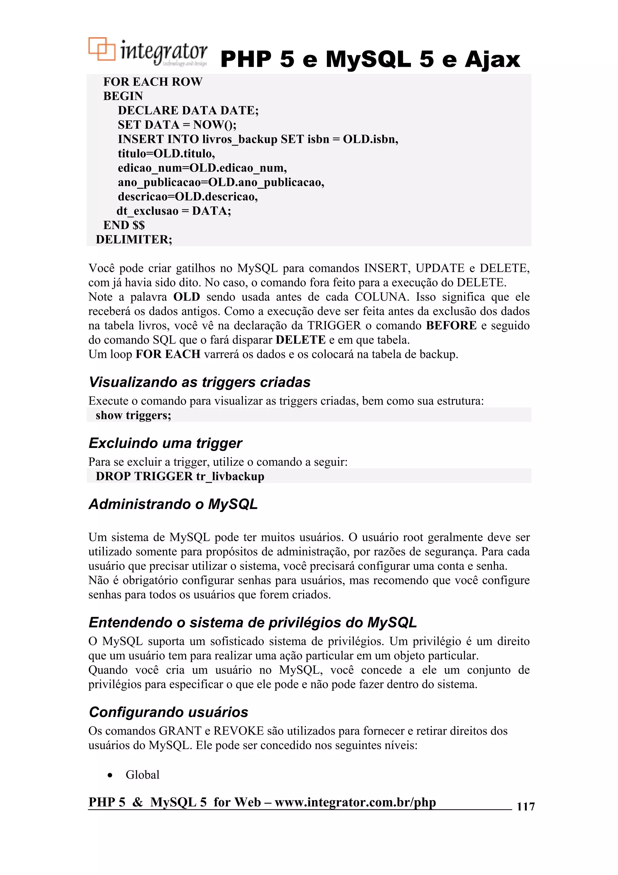 PHP 5 e MySQL 5 e Ajax FOR EACH ROW BEGIN DECLARE DATA DATE; SET DATA = NOW(); INSERT INTO livros_backup SET isbn = OLD.isbn, titulo=OLD.titulo, edicao_num=OLD.edicao_num, ano_publicacao=OLD.ano_publicacao, descricao=OLD.descricao, dt_exclusao = DATA; END $$ DELIMITER; Você pode criar gatilhos no MySQL para comandos INSERT, UPDATE e DELETE, com já havia sido dito. No caso, o comando fora feito para a execução do DELETE. Note a palavra OLD sendo usada antes de cada COLUNA. Isso significa que ele receberá os dados antigos. Como a execução deve ser feita antes da exclusão dos dados na tabela livros, você vê na declaração da TRIGGER o comando BEFORE e seguido do comando SQL que o fará disparar DELETE e em que tabela. Um loop FOR EACH varrerá os dados e os colocará na tabela de backup. Visualizando as triggers criadas Execute o comando para visualizar as triggers criadas, bem como sua estrutura: show triggers; Excluindo uma trigger Para se excluir a trigger, utilize o comando a seguir: DROP TRIGGER tr_livbackup Administrando o MySQL Um sistema de MySQL pode ter muitos usuários. O usuário root geralmente deve ser utilizado somente para propósitos de administração, por razões de segurança. Para cada usuário que precisar utilizar o sistema, você precisará configurar uma conta e senha. Não é obrigatório configurar senhas para usuários, mas recomendo que você configure senhas para todos os usuários que forem criados. Entendendo o sistema de privilégios do MySQL O MySQL suporta um sofisticado sistema de privilégios. Um privilégio é um direito que um usuário tem para realizar uma ação particular em um objeto particular. Quando você cria um usuário no MySQL, você concede a ele um conjunto de privilégios para especificar o que ele pode e não pode fazer dentro do sistema. Configurando usuários Os comandos GRANT e REVOKE são utilizados para fornecer e retirar direitos dos usuários do MySQL. Ele pode ser concedido nos seguintes níveis: • Global PHP 5 & MySQL 5 for Web – www.integrator.com.br/php 117 