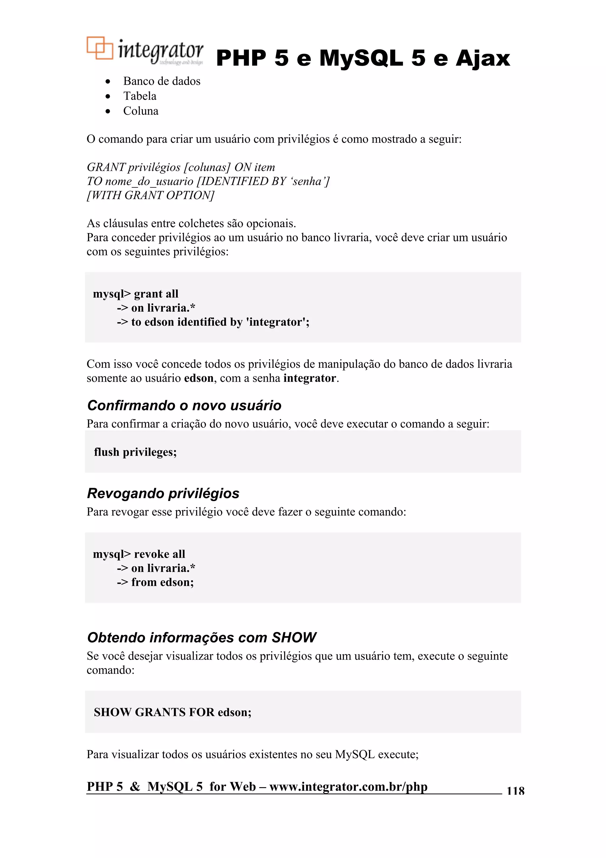 PHP 5 e MySQL 5 e Ajax • Banco de dados • Tabela • Coluna O comando para criar um usuário com privilégios é como mostrado a seguir: GRANT privilégios [colunas] ON item TO nome_do_usuario [IDENTIFIED BY ‘senha’] [WITH GRANT OPTION] As cláusulas entre colchetes são opcionais. Para conceder privilégios ao um usuário no banco livraria, você deve criar um usuário com os seguintes privilégios: mysql> grant all -> on livraria.* -> to edson identified by 'integrator'; Com isso você concede todos os privilégios de manipulação do banco de dados livraria somente ao usuário edson, com a senha integrator. Confirmando o novo usuário Para confirmar a criação do novo usuário, você deve executar o comando a seguir: flush privileges; Revogando privilégios Para revogar esse privilégio você deve fazer o seguinte comando: mysql> revoke all -> on livraria.* -> from edson; Obtendo informações com SHOW Se você desejar visualizar todos os privilégios que um usuário tem, execute o seguinte comando: SHOW GRANTS FOR edson; Para visualizar todos os usuários existentes no seu MySQL execute; PHP 5 & MySQL 5 for Web – www.integrator.com.br/php 118 