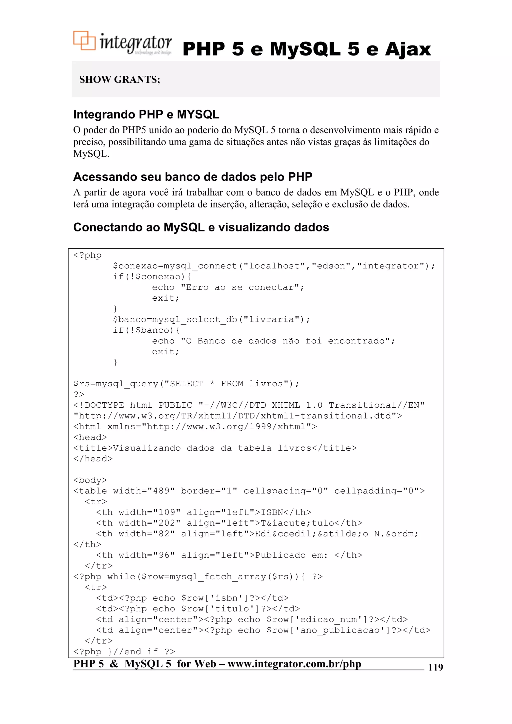 PHP 5 e MySQL 5 e Ajax SHOW GRANTS; Integrando PHP e MYSQL O poder do PHP5 unido ao poderio do MySQL 5 torna o desenvolvimento mais rápido e preciso, possibilitando uma gama de situações antes não vistas graças às limitações do MySQL. Acessando seu banco de dados pelo PHP A partir de agora você irá trabalhar com o banco de dados em MySQL e o PHP, onde terá uma integração completa de inserção, alteração, seleção e exclusão de dados. Conectando ao MySQL e visualizando dados <?php $conexao=mysql_connect("localhost","edson","integrator"); if(!$conexao){ echo "Erro ao se conectar"; exit; } $banco=mysql_select_db("livraria"); if(!$banco){ echo "O Banco de dados não foi encontrado"; exit; } $rs=mysql_query("SELECT * FROM livros"); ?> <!DOCTYPE html PUBLIC "-//W3C//DTD XHTML 1.0 Transitional//EN" "http://www.w3.org/TR/xhtml1/DTD/xhtml1-transitional.dtd"> <html xmlns="http://www.w3.org/1999/xhtml"> <head> <title>Visualizando dados da tabela livros</title> </head> <body> <table width="489" border="1" cellspacing="0" cellpadding="0"> <tr> <th width="109" align="left">ISBN</th> <th width="202" align="left">T&iacute;tulo</th> <th width="82" align="left">Edi&ccedil;&atilde;o N.&ordm; </th> <th width="96" align="left">Publicado em: </th> </tr> <?php while($row=mysql_fetch_array($rs)){ ?> <tr> <td><?php echo $row['isbn']?></td> <td><?php echo $row['titulo']?></td> <td align="center"><?php echo $row['edicao_num']?></td> <td align="center"><?php echo $row['ano_publicacao']?></td> </tr> <?php }//end if ?> PHP 5 & MySQL 5 for Web – www.integrator.com.br/php 119 