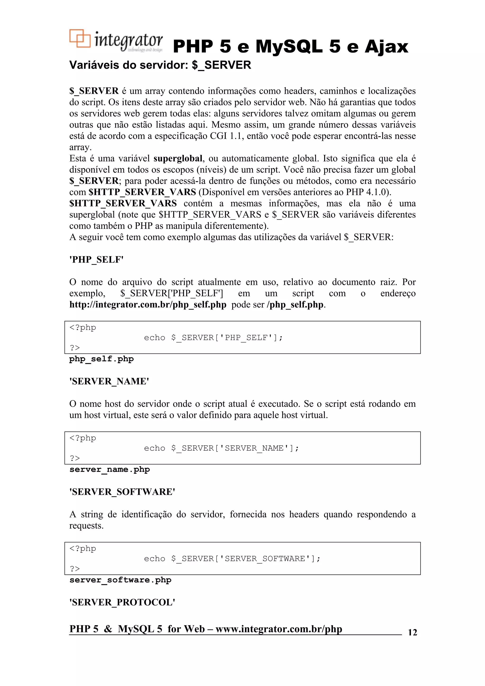 PHP 5 e MySQL 5 e Ajax Variáveis do servidor: $_SERVER $_SERVER é um array contendo informações como headers, caminhos e localizações do script. Os itens deste array são criados pelo servidor web. Não há garantias que todos os servidores web gerem todas elas: alguns servidores talvez omitam algumas ou gerem outras que não estão listadas aqui. Mesmo assim, um grande número dessas variáveis está de acordo com a especificação CGI 1.1, então você pode esperar encontrá-las nesse array. Esta é uma variável superglobal, ou automaticamente global. Isto significa que ela é disponível em todos os escopos (níveis) de um script. Você não precisa fazer um global $_SERVER; para poder acessá-la dentro de funções ou métodos, como era necessário com $HTTP_SERVER_VARS (Disponível em versões anteriores ao PHP 4.1.0). $HTTP_SERVER_VARS contém a mesmas informações, mas ela não é uma superglobal (note que $HTTP_SERVER_VARS e $_SERVER são variáveis diferentes como também o PHP as manipula diferentemente). A seguir você tem como exemplo algumas das utilizações da variável $_SERVER: 'PHP_SELF' O nome do arquivo do script atualmente em uso, relativo ao documento raiz. Por exemplo, $_SERVER['PHP_SELF'] em um script com o endereço http://integrator.com.br/php_self.php pode ser /php_self.php. <?php echo $_SERVER['PHP_SELF']; ?> php_self.php 'SERVER_NAME' O nome host do servidor onde o script atual é executado. Se o script está rodando em um host virtual, este será o valor definido para aquele host virtual. <?php echo $_SERVER['SERVER_NAME']; ?> server_name.php 'SERVER_SOFTWARE' A string de identificação do servidor, fornecida nos headers quando respondendo a requests. <?php echo $_SERVER['SERVER_SOFTWARE']; ?> server_software.php 'SERVER_PROTOCOL' PHP 5 & MySQL 5 for Web – www.integrator.com.br/php 12 