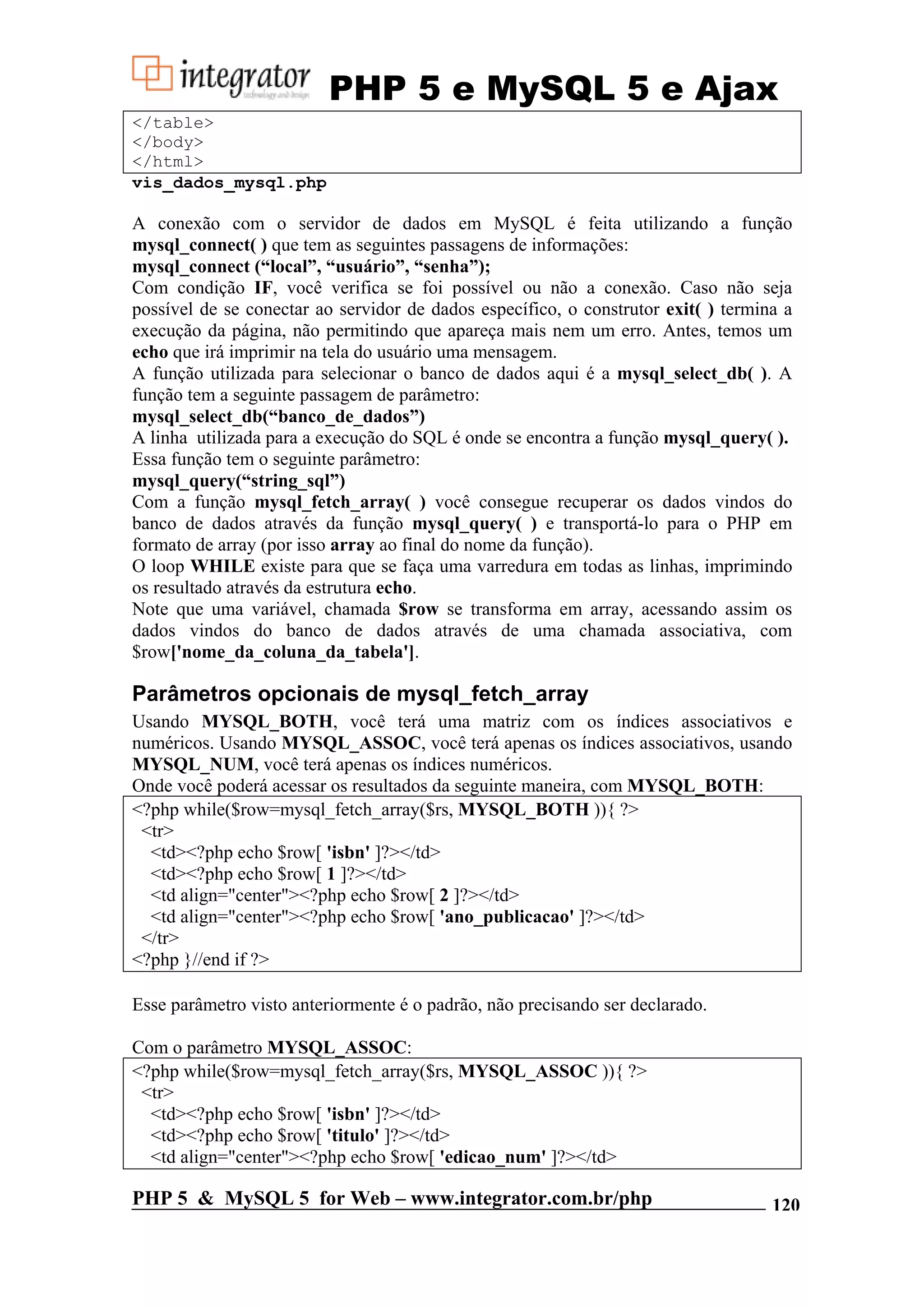 PHP 5 e MySQL 5 e Ajax </table> </body> </html> vis_dados_mysql.php A conexão com o servidor de dados em MySQL é feita utilizando a função mysql_connect( ) que tem as seguintes passagens de informações: mysql_connect (“local”, “usuário”, “senha”); Com condição IF, você verifica se foi possível ou não a conexão. Caso não seja possível de se conectar ao servidor de dados específico, o construtor exit( ) termina a execução da página, não permitindo que apareça mais nem um erro. Antes, temos um echo que irá imprimir na tela do usuário uma mensagem. A função utilizada para selecionar o banco de dados aqui é a mysql_select_db( ). A função tem a seguinte passagem de parâmetro: mysql_select_db(“banco_de_dados”) A linha utilizada para a execução do SQL é onde se encontra a função mysql_query( ). Essa função tem o seguinte parâmetro: mysql_query(“string_sql”) Com a função mysql_fetch_array( ) você consegue recuperar os dados vindos do banco de dados através da função mysql_query( ) e transportá-lo para o PHP em formato de array (por isso array ao final do nome da função). O loop WHILE existe para que se faça uma varredura em todas as linhas, imprimindo os resultado através da estrutura echo. Note que uma variável, chamada $row se transforma em array, acessando assim os dados vindos do banco de dados através de uma chamada associativa, com $row['nome_da_coluna_da_tabela']. Parâmetros opcionais de mysql_fetch_array Usando MYSQL_BOTH, você terá uma matriz com os índices associativos e numéricos. Usando MYSQL_ASSOC, você terá apenas os índices associativos, usando MYSQL_NUM, você terá apenas os índices numéricos. Onde você poderá acessar os resultados da seguinte maneira, com MYSQL_BOTH: <?php while($row=mysql_fetch_array($rs, MYSQL_BOTH )){ ?> <tr> <td><?php echo $row[ 'isbn' ]?></td> <td><?php echo $row[ 1 ]?></td> <td align="center"><?php echo $row[ 2 ]?></td> <td align="center"><?php echo $row[ 'ano_publicacao' ]?></td> </tr> <?php }//end if ?> Esse parâmetro visto anteriormente é o padrão, não precisando ser declarado. Com o parâmetro MYSQL_ASSOC: <?php while($row=mysql_fetch_array($rs, MYSQL_ASSOC )){ ?> <tr> <td><?php echo $row[ 'isbn' ]?></td> <td><?php echo $row[ 'titulo' ]?></td> <td align="center"><?php echo $row[ 'edicao_num' ]?></td> PHP 5 & MySQL 5 for Web – www.integrator.com.br/php 120 