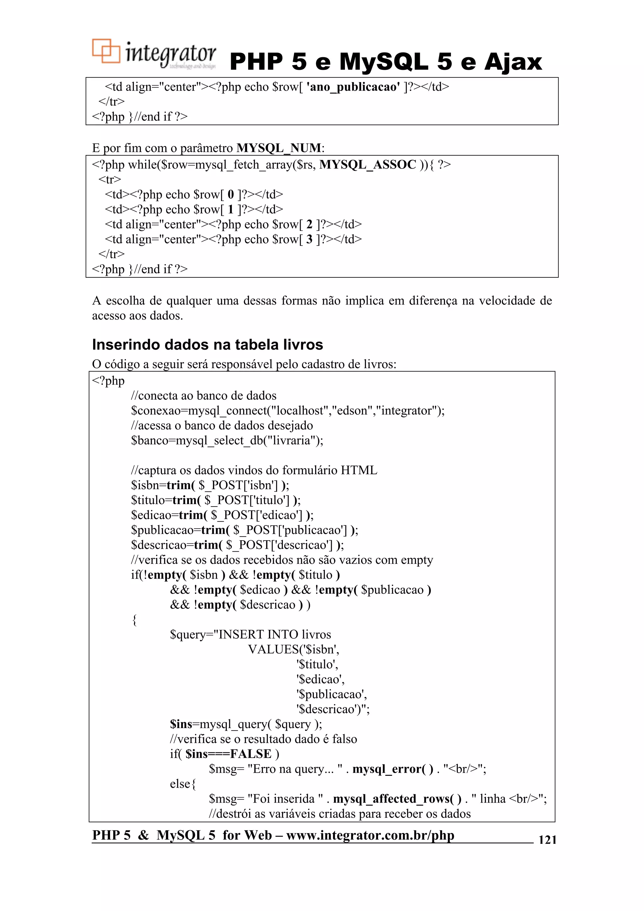 PHP 5 e MySQL 5 e Ajax <td align="center"><?php echo $row[ 'ano_publicacao' ]?></td> </tr> <?php }//end if ?> E por fim com o parâmetro MYSQL_NUM: <?php while($row=mysql_fetch_array($rs, MYSQL_ASSOC )){ ?> <tr> <td><?php echo $row[ 0 ]?></td> <td><?php echo $row[ 1 ]?></td> <td align="center"><?php echo $row[ 2 ]?></td> <td align="center"><?php echo $row[ 3 ]?></td> </tr> <?php }//end if ?> A escolha de qualquer uma dessas formas não implica em diferença na velocidade de acesso aos dados. Inserindo dados na tabela livros O código a seguir será responsável pelo cadastro de livros: <?php //conecta ao banco de dados $conexao=mysql_connect("localhost","edson","integrator"); //acessa o banco de dados desejado $banco=mysql_select_db("livraria"); //captura os dados vindos do formulário HTML $isbn=trim( $_POST['isbn'] ); $titulo=trim( $_POST['titulo'] ); $edicao=trim( $_POST['edicao'] ); $publicacao=trim( $_POST['publicacao'] ); $descricao=trim( $_POST['descricao'] ); //verifica se os dados recebidos não são vazios com empty if(!empty( $isbn ) && !empty( $titulo ) && !empty( $edicao ) && !empty( $publicacao ) && !empty( $descricao ) ) { $query="INSERT INTO livros VALUES('$isbn', '$titulo', '$edicao', '$publicacao', '$descricao')"; $ins=mysql_query( $query ); //verifica se o resultado dado é falso if( $ins===FALSE ) $msg= "Erro na query... " . mysql_error( ) . "<br/>"; else{ $msg= "Foi inserida " . mysql_affected_rows( ) . " linha <br/>"; //destrói as variáveis criadas para receber os dados PHP 5 & MySQL 5 for Web – www.integrator.com.br/php 121 