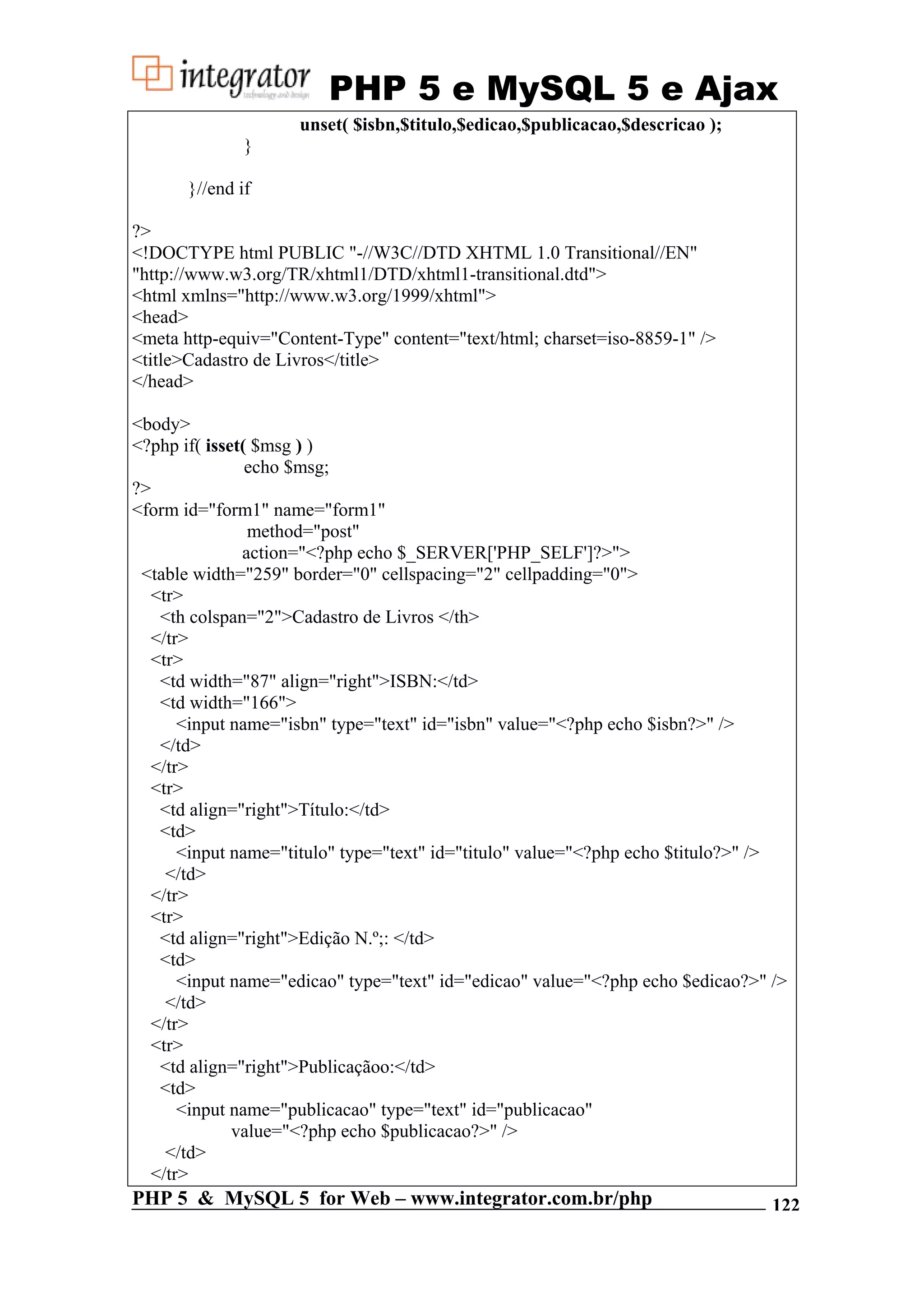 PHP 5 e MySQL 5 e Ajax unset( $isbn,$titulo,$edicao,$publicacao,$descricao ); } }//end if ?> <!DOCTYPE html PUBLIC "-//W3C//DTD XHTML 1.0 Transitional//EN" "http://www.w3.org/TR/xhtml1/DTD/xhtml1-transitional.dtd"> <html xmlns="http://www.w3.org/1999/xhtml"> <head> <meta http-equiv="Content-Type" content="text/html; charset=iso-8859-1" /> <title>Cadastro de Livros</title> </head> <body> <?php if( isset( $msg ) ) echo $msg; ?> <form id="form1" name="form1" method="post" action="<?php echo $_SERVER['PHP_SELF']?>"> <table width="259" border="0" cellspacing="2" cellpadding="0"> <tr> <th colspan="2">Cadastro de Livros </th> </tr> <tr> <td width="87" align="right">ISBN:</td> <td width="166"> <input name="isbn" type="text" id="isbn" value="<?php echo $isbn?>" /> </td> </tr> <tr> <td align="right">Título:</td> <td> <input name="titulo" type="text" id="titulo" value="<?php echo $titulo?>" /> </td> </tr> <tr> <td align="right">Edição N.º;: </td> <td> <input name="edicao" type="text" id="edicao" value="<?php echo $edicao?>" /> </td> </tr> <tr> <td align="right">Publicaçãoo:</td> <td> <input name="publicacao" type="text" id="publicacao" value="<?php echo $publicacao?>" /> </td> </tr> PHP 5 & MySQL 5 for Web – www.integrator.com.br/php 122 