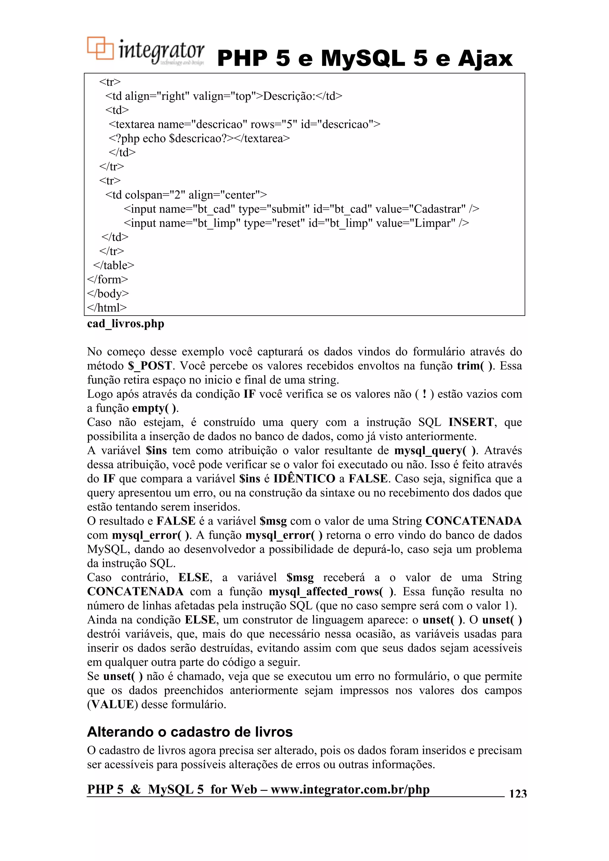 PHP 5 e MySQL 5 e Ajax <tr> <td align="right" valign="top">Descrição:</td> <td> <textarea name="descricao" rows="5" id="descricao"> <?php echo $descricao?></textarea> </td> </tr> <tr> <td colspan="2" align="center"> <input name="bt_cad" type="submit" id="bt_cad" value="Cadastrar" /> <input name="bt_limp" type="reset" id="bt_limp" value="Limpar" /> </td> </tr> </table> </form> </body> </html> cad_livros.php No começo desse exemplo você capturará os dados vindos do formulário através do método $_POST. Você percebe os valores recebidos envoltos na função trim( ). Essa função retira espaço no inicio e final de uma string. Logo após através da condição IF você verifica se os valores não ( ! ) estão vazios com a função empty( ). Caso não estejam, é construído uma query com a instrução SQL INSERT, que possibilita a inserção de dados no banco de dados, como já visto anteriormente. A variável $ins tem como atribuição o valor resultante de mysql_query( ). Através dessa atribuição, você pode verificar se o valor foi executado ou não. Isso é feito através do IF que compara a variável $ins é IDÊNTICO a FALSE. Caso seja, significa que a query apresentou um erro, ou na construção da sintaxe ou no recebimento dos dados que estão tentando serem inseridos. O resultado e FALSE é a variável $msg com o valor de uma String CONCATENADA com mysql_error( ). A função mysql_error( ) retorna o erro vindo do banco de dados MySQL, dando ao desenvolvedor a possibilidade de depurá-lo, caso seja um problema da instrução SQL. Caso contrário, ELSE, a variável $msg receberá a o valor de uma String CONCATENADA com a função mysql_affected_rows( ). Essa função resulta no número de linhas afetadas pela instrução SQL (que no caso sempre será com o valor 1). Ainda na condição ELSE, um construtor de linguagem aparece: o unset( ). O unset( ) destrói variáveis, que, mais do que necessário nessa ocasião, as variáveis usadas para inserir os dados serão destruídas, evitando assim com que seus dados sejam acessíveis em qualquer outra parte do código a seguir. Se unset( ) não é chamado, veja que se executou um erro no formulário, o que permite que os dados preenchidos anteriormente sejam impressos nos valores dos campos (VALUE) desse formulário. Alterando o cadastro de livros O cadastro de livros agora precisa ser alterado, pois os dados foram inseridos e precisam ser acessíveis para possíveis alterações de erros ou outras informações. PHP 5 & MySQL 5 for Web – www.integrator.com.br/php 123 