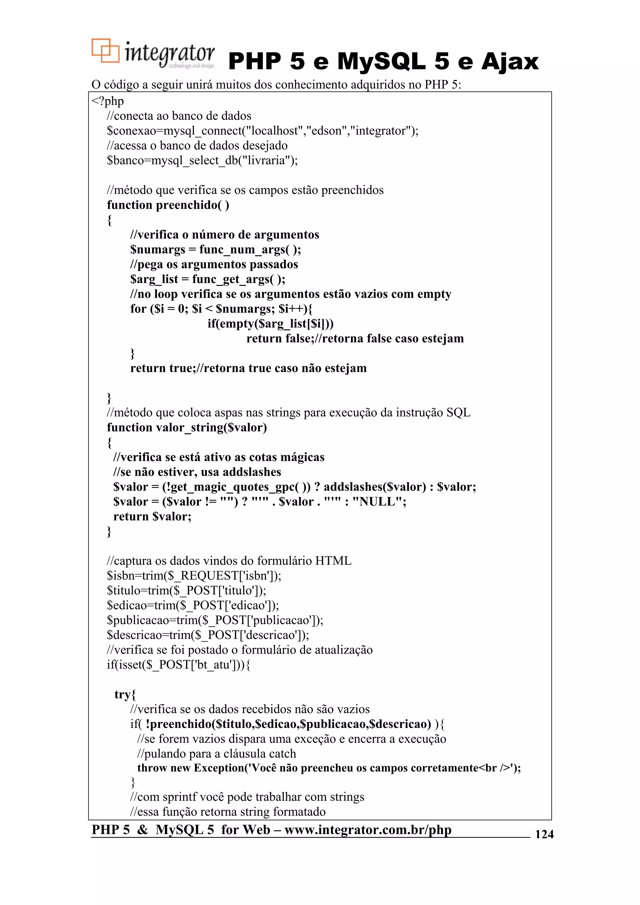 PHP 5 e MySQL 5 e Ajax O código a seguir unirá muitos dos conhecimento adquiridos no PHP 5: <?php //conecta ao banco de dados $conexao=mysql_connect("localhost","edson","integrator"); //acessa o banco de dados desejado $banco=mysql_select_db("livraria"); //método que verifica se os campos estão preenchidos function preenchido( ) { //verifica o número de argumentos $numargs = func_num_args( ); //pega os argumentos passados $arg_list = func_get_args( ); //no loop verifica se os argumentos estão vazios com empty for ($i = 0; $i < $numargs; $i++){ if(empty($arg_list[$i])) return false;//retorna false caso estejam } return true;//retorna true caso não estejam } //método que coloca aspas nas strings para execução da instrução SQL function valor_string($valor) { //verifica se está ativo as cotas mágicas //se não estiver, usa addslashes $valor = (!get_magic_quotes_gpc( )) ? addslashes($valor) : $valor; $valor = ($valor != "") ? "'" . $valor . "'" : "NULL"; return $valor; } //captura os dados vindos do formulário HTML $isbn=trim($_REQUEST['isbn']); $titulo=trim($_POST['titulo']); $edicao=trim($_POST['edicao']); $publicacao=trim($_POST['publicacao']); $descricao=trim($_POST['descricao']); //verifica se foi postado o formulário de atualização if(isset($_POST['bt_atu'])){ try{ //verifica se os dados recebidos não são vazios if( !preenchido($titulo,$edicao,$publicacao,$descricao) ){ //se forem vazios dispara uma exceção e encerra a execução //pulando para a cláusula catch throw new Exception('Você não preencheu os campos corretamente<br />'); } //com sprintf você pode trabalhar com strings //essa função retorna string formatado PHP 5 & MySQL 5 for Web – www.integrator.com.br/php 124 