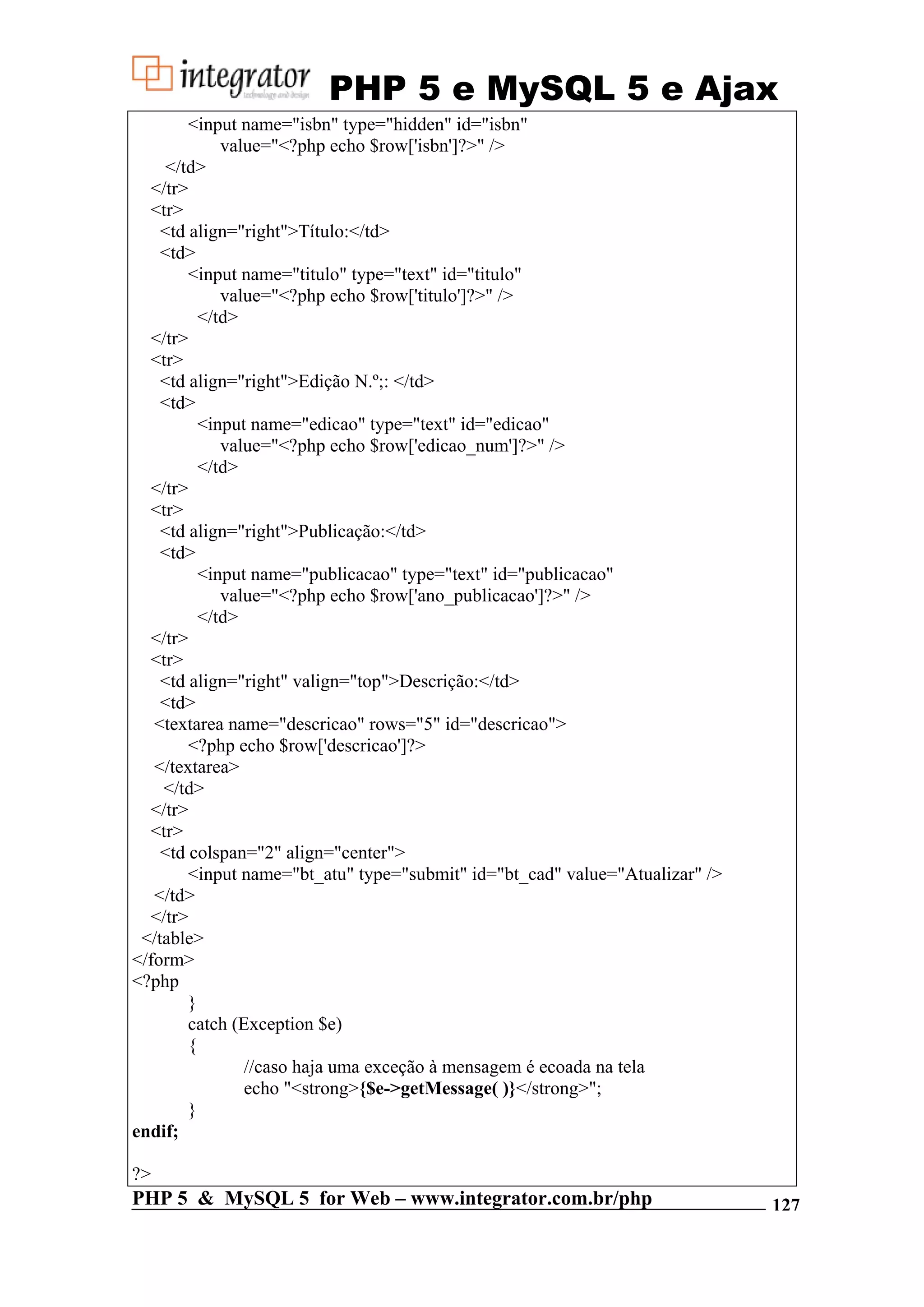 PHP 5 e MySQL 5 e Ajax <input name="isbn" type="hidden" id="isbn" value="<?php echo $row['isbn']?>" /> </td> </tr> <tr> <td align="right">Título:</td> <td> <input name="titulo" type="text" id="titulo" value="<?php echo $row['titulo']?>" /> </td> </tr> <tr> <td align="right">Edição N.º;: </td> <td> <input name="edicao" type="text" id="edicao" value="<?php echo $row['edicao_num']?>" /> </td> </tr> <tr> <td align="right">Publicação:</td> <td> <input name="publicacao" type="text" id="publicacao" value="<?php echo $row['ano_publicacao']?>" /> </td> </tr> <tr> <td align="right" valign="top">Descrição:</td> <td> <textarea name="descricao" rows="5" id="descricao"> <?php echo $row['descricao']?> </textarea> </td> </tr> <tr> <td colspan="2" align="center"> <input name="bt_atu" type="submit" id="bt_cad" value="Atualizar" /> </td> </tr> </table> </form> <?php } catch (Exception $e) { //caso haja uma exceção à mensagem é ecoada na tela echo "<strong>{$e->getMessage( )}</strong>"; } endif; ?> PHP 5 & MySQL 5 for Web – www.integrator.com.br/php 127 