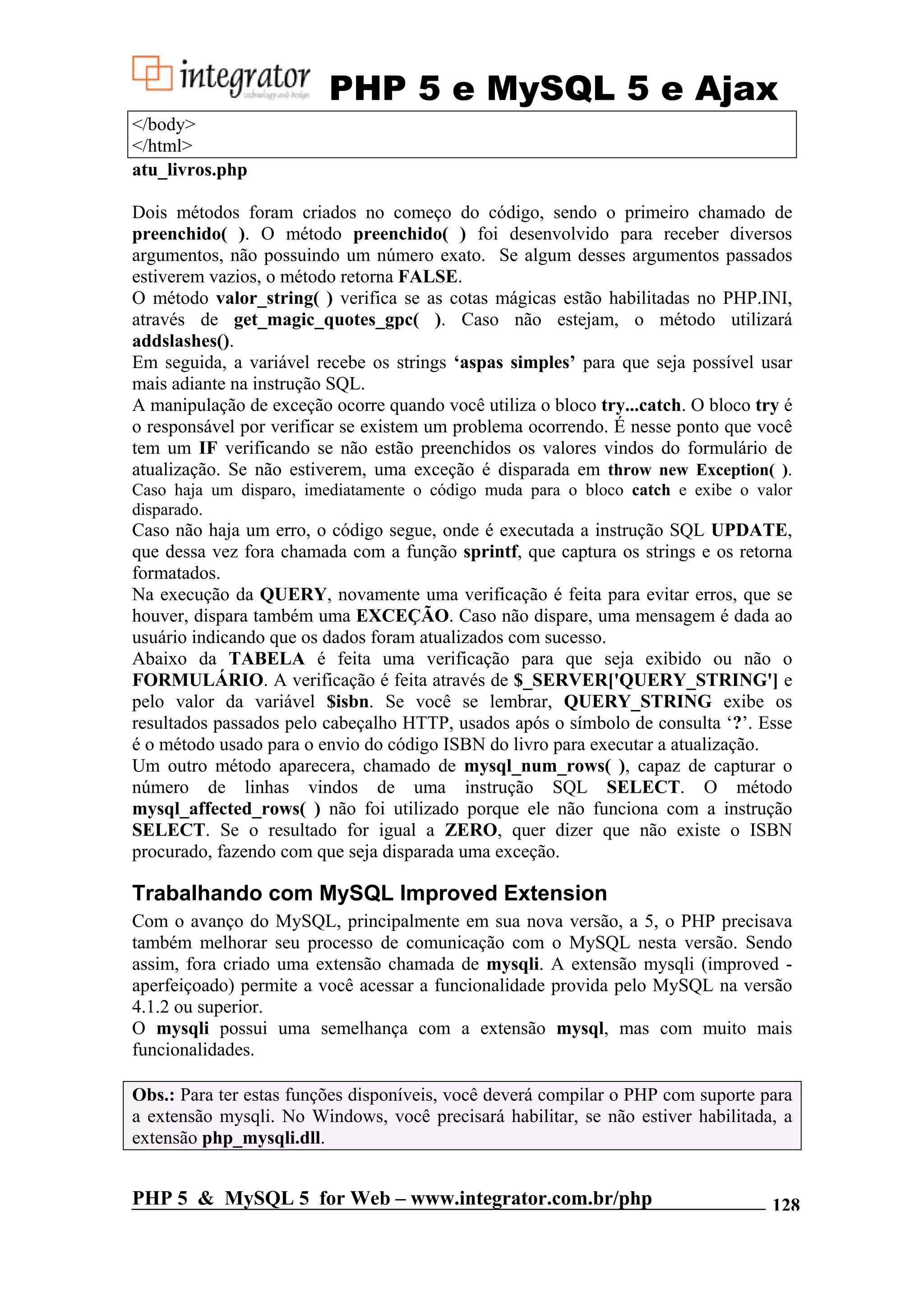 PHP 5 e MySQL 5 e Ajax </body> </html> atu_livros.php Dois métodos foram criados no começo do código, sendo o primeiro chamado de preenchido( ). O método preenchido( ) foi desenvolvido para receber diversos argumentos, não possuindo um número exato. Se algum desses argumentos passados estiverem vazios, o método retorna FALSE. O método valor_string( ) verifica se as cotas mágicas estão habilitadas no PHP.INI, através de get_magic_quotes_gpc( ). Caso não estejam, o método utilizará addslashes(). Em seguida, a variável recebe os strings ‘aspas simples’ para que seja possível usar mais adiante na instrução SQL. A manipulação de exceção ocorre quando você utiliza o bloco try...catch. O bloco try é o responsável por verificar se existem um problema ocorrendo. É nesse ponto que você tem um IF verificando se não estão preenchidos os valores vindos do formulário de atualização. Se não estiverem, uma exceção é disparada em throw new Exception( ). Caso haja um disparo, imediatamente o código muda para o bloco catch e exibe o valor disparado. Caso não haja um erro, o código segue, onde é executada a instrução SQL UPDATE, que dessa vez fora chamada com a função sprintf, que captura os strings e os retorna formatados. Na execução da QUERY, novamente uma verificação é feita para evitar erros, que se houver, dispara também uma EXCEÇÃO. Caso não dispare, uma mensagem é dada ao usuário indicando que os dados foram atualizados com sucesso. Abaixo da TABELA é feita uma verificação para que seja exibido ou não o FORMULÁRIO. A verificação é feita através de $_SERVER['QUERY_STRING'] e pelo valor da variável $isbn. Se você se lembrar, QUERY_STRING exibe os resultados passados pelo cabeçalho HTTP, usados após o símbolo de consulta ‘?’. Esse é o método usado para o envio do código ISBN do livro para executar a atualização. Um outro método aparecera, chamado de mysql_num_rows( ), capaz de capturar o número de linhas vindos de uma instrução SQL SELECT. O método mysql_affected_rows( ) não foi utilizado porque ele não funciona com a instrução SELECT. Se o resultado for igual a ZERO, quer dizer que não existe o ISBN procurado, fazendo com que seja disparada uma exceção. Trabalhando com MySQL Improved Extension Com o avanço do MySQL, principalmente em sua nova versão, a 5, o PHP precisava também melhorar seu processo de comunicação com o MySQL nesta versão. Sendo assim, fora criado uma extensão chamada de mysqli. A extensão mysqli (improved - aperfeiçoado) permite a você acessar a funcionalidade provida pelo MySQL na versão 4.1.2 ou superior. O mysqli possui uma semelhança com a extensão mysql, mas com muito mais funcionalidades. Obs.: Para ter estas funções disponíveis, você deverá compilar o PHP com suporte para a extensão mysqli. No Windows, você precisará habilitar, se não estiver habilitada, a extensão php_mysqli.dll. PHP 5 & MySQL 5 for Web – www.integrator.com.br/php 128 