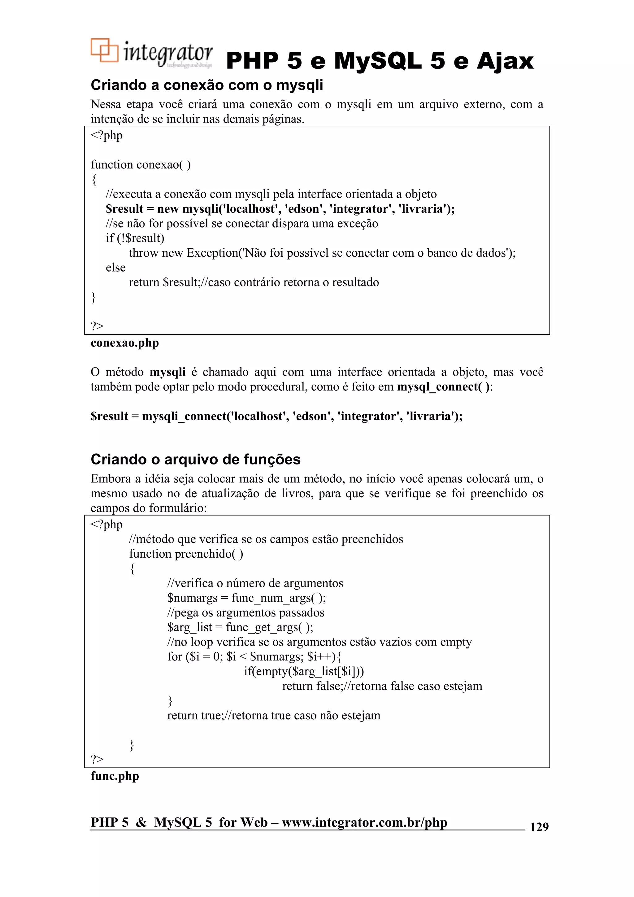 PHP 5 e MySQL 5 e Ajax Criando a conexão com o mysqli Nessa etapa você criará uma conexão com o mysqli em um arquivo externo, com a intenção de se incluir nas demais páginas. <?php function conexao( ) { //executa a conexão com mysqli pela interface orientada a objeto $result = new mysqli('localhost', 'edson', 'integrator', 'livraria'); //se não for possível se conectar dispara uma exceção if (!$result) throw new Exception('Não foi possível se conectar com o banco de dados'); else return $result;//caso contrário retorna o resultado } ?> conexao.php O método mysqli é chamado aqui com uma interface orientada a objeto, mas você também pode optar pelo modo procedural, como é feito em mysql_connect( ): $result = mysqli_connect('localhost', 'edson', 'integrator', 'livraria'); Criando o arquivo de funções Embora a idéia seja colocar mais de um método, no início você apenas colocará um, o mesmo usado no de atualização de livros, para que se verifique se foi preenchido os campos do formulário: <?php //método que verifica se os campos estão preenchidos function preenchido( ) { //verifica o número de argumentos $numargs = func_num_args( ); //pega os argumentos passados $arg_list = func_get_args( ); //no loop verifica se os argumentos estão vazios com empty for ($i = 0; $i < $numargs; $i++){ if(empty($arg_list[$i])) return false;//retorna false caso estejam } return true;//retorna true caso não estejam } ?> func.php PHP 5 & MySQL 5 for Web – www.integrator.com.br/php 129 