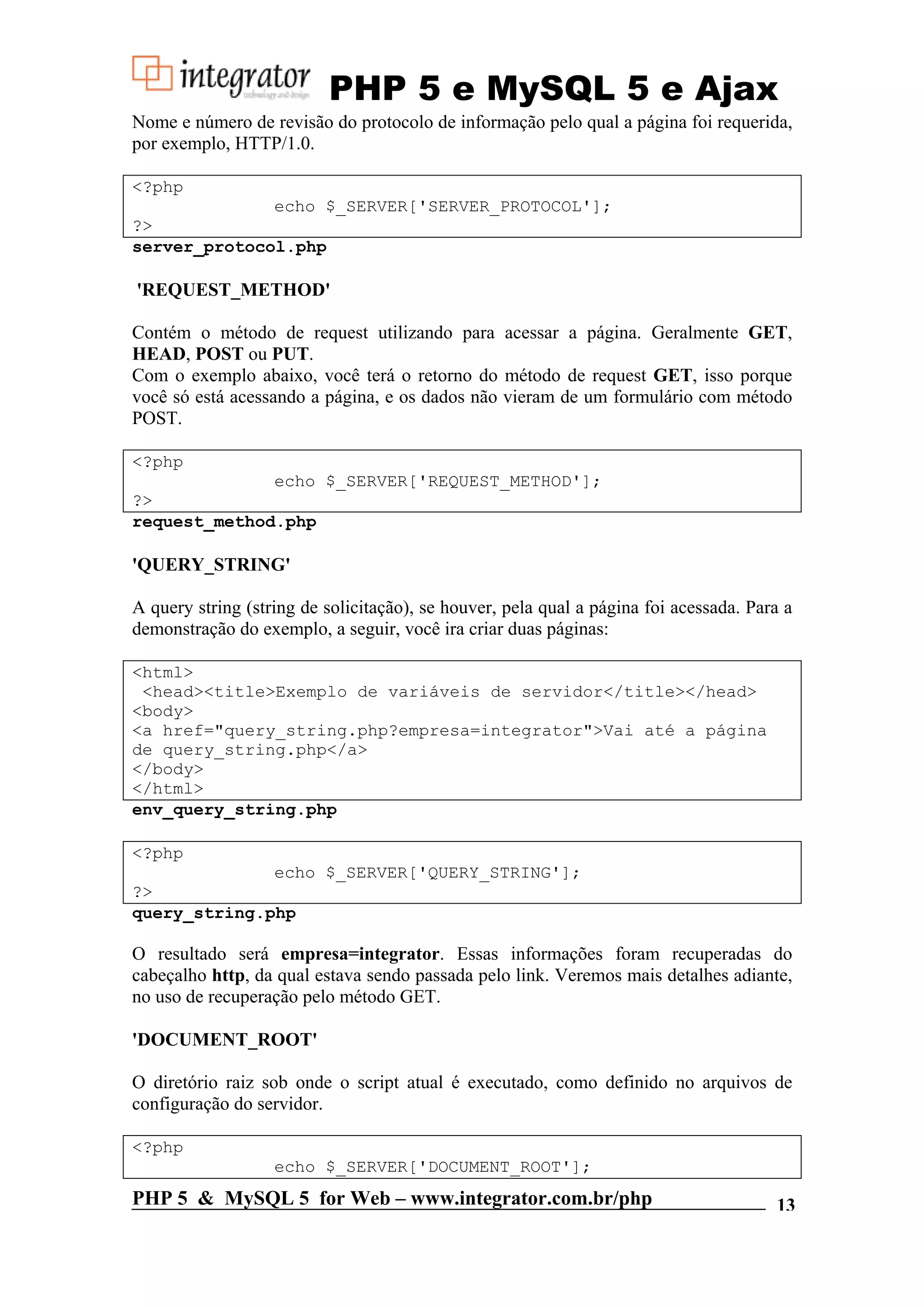 PHP 5 e MySQL 5 e Ajax Nome e número de revisão do protocolo de informação pelo qual a página foi requerida, por exemplo, HTTP/1.0. <?php echo $_SERVER['SERVER_PROTOCOL']; ?> server_protocol.php 'REQUEST_METHOD' Contém o método de request utilizando para acessar a página. Geralmente GET, HEAD, POST ou PUT. Com o exemplo abaixo, você terá o retorno do método de request GET, isso porque você só está acessando a página, e os dados não vieram de um formulário com método POST. <?php echo $_SERVER['REQUEST_METHOD']; ?> request_method.php 'QUERY_STRING' A query string (string de solicitação), se houver, pela qual a página foi acessada. Para a demonstração do exemplo, a seguir, você ira criar duas páginas: <html> <head><title>Exemplo de variáveis de servidor</title></head> <body> <a href="query_string.php?empresa=integrator">Vai até a página de query_string.php</a> </body> </html> env_query_string.php <?php echo $_SERVER['QUERY_STRING']; ?> query_string.php O resultado será empresa=integrator. Essas informações foram recuperadas do cabeçalho http, da qual estava sendo passada pelo link. Veremos mais detalhes adiante, no uso de recuperação pelo método GET. 'DOCUMENT_ROOT' O diretório raiz sob onde o script atual é executado, como definido no arquivos de configuração do servidor. <?php echo $_SERVER['DOCUMENT_ROOT']; PHP 5 & MySQL 5 for Web – www.integrator.com.br/php 13 