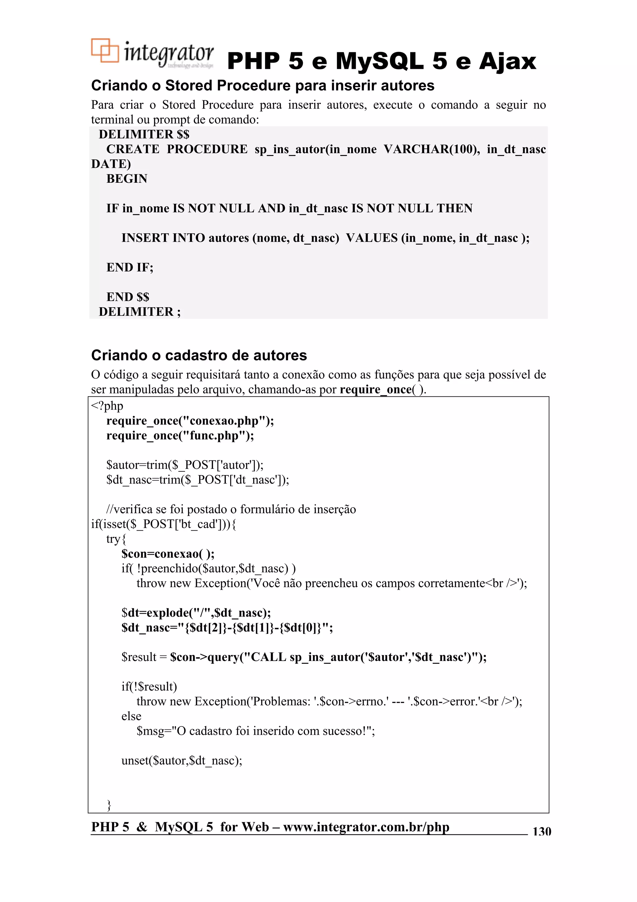 PHP 5 e MySQL 5 e Ajax Criando o Stored Procedure para inserir autores Para criar o Stored Procedure para inserir autores, execute o comando a seguir no terminal ou prompt de comando: DELIMITER $$ CREATE PROCEDURE sp_ins_autor(in_nome VARCHAR(100), in_dt_nasc DATE) BEGIN IF in_nome IS NOT NULL AND in_dt_nasc IS NOT NULL THEN INSERT INTO autores (nome, dt_nasc) VALUES (in_nome, in_dt_nasc ); END IF; END $$ DELIMITER ; Criando o cadastro de autores O código a seguir requisitará tanto a conexão como as funções para que seja possível de ser manipuladas pelo arquivo, chamando-as por require_once( ). <?php require_once("conexao.php"); require_once("func.php"); $autor=trim($_POST['autor']); $dt_nasc=trim($_POST['dt_nasc']); //verifica se foi postado o formulário de inserção if(isset($_POST['bt_cad'])){ try{ $con=conexao( ); if( !preenchido($autor,$dt_nasc) ) throw new Exception('Você não preencheu os campos corretamente<br />'); $dt=explode("/",$dt_nasc); $dt_nasc="{$dt[2]}-{$dt[1]}-{$dt[0]}"; $result = $con->query("CALL sp_ins_autor('$autor','$dt_nasc')"); if(!$result) throw new Exception('Problemas: '.$con->errno.' --- '.$con->error.'<br />'); else $msg="O cadastro foi inserido com sucesso!"; unset($autor,$dt_nasc); } PHP 5 & MySQL 5 for Web – www.integrator.com.br/php 130 