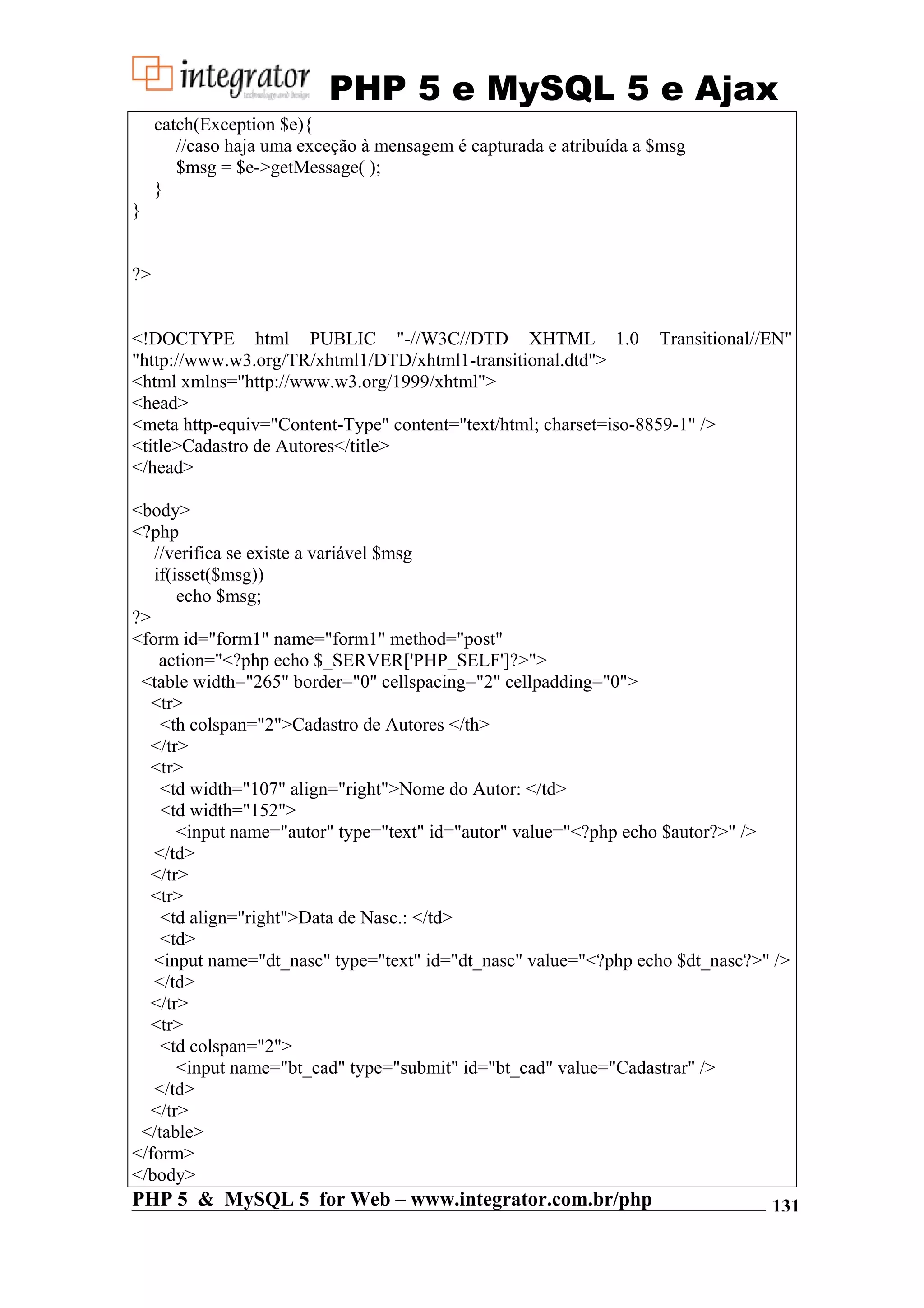 PHP 5 e MySQL 5 e Ajax catch(Exception $e){ //caso haja uma exceção à mensagem é capturada e atribuída a $msg $msg = $e->getMessage( ); } } ?> <!DOCTYPE html PUBLIC "-//W3C//DTD XHTML 1.0 Transitional//EN" "http://www.w3.org/TR/xhtml1/DTD/xhtml1-transitional.dtd"> <html xmlns="http://www.w3.org/1999/xhtml"> <head> <meta http-equiv="Content-Type" content="text/html; charset=iso-8859-1" /> <title>Cadastro de Autores</title> </head> <body> <?php //verifica se existe a variável $msg if(isset($msg)) echo $msg; ?> <form id="form1" name="form1" method="post" action="<?php echo $_SERVER['PHP_SELF']?>"> <table width="265" border="0" cellspacing="2" cellpadding="0"> <tr> <th colspan="2">Cadastro de Autores </th> </tr> <tr> <td width="107" align="right">Nome do Autor: </td> <td width="152"> <input name="autor" type="text" id="autor" value="<?php echo $autor?>" /> </td> </tr> <tr> <td align="right">Data de Nasc.: </td> <td> <input name="dt_nasc" type="text" id="dt_nasc" value="<?php echo $dt_nasc?>" /> </td> </tr> <tr> <td colspan="2"> <input name="bt_cad" type="submit" id="bt_cad" value="Cadastrar" /> </td> </tr> </table> </form> </body> PHP 5 & MySQL 5 for Web – www.integrator.com.br/php 131 