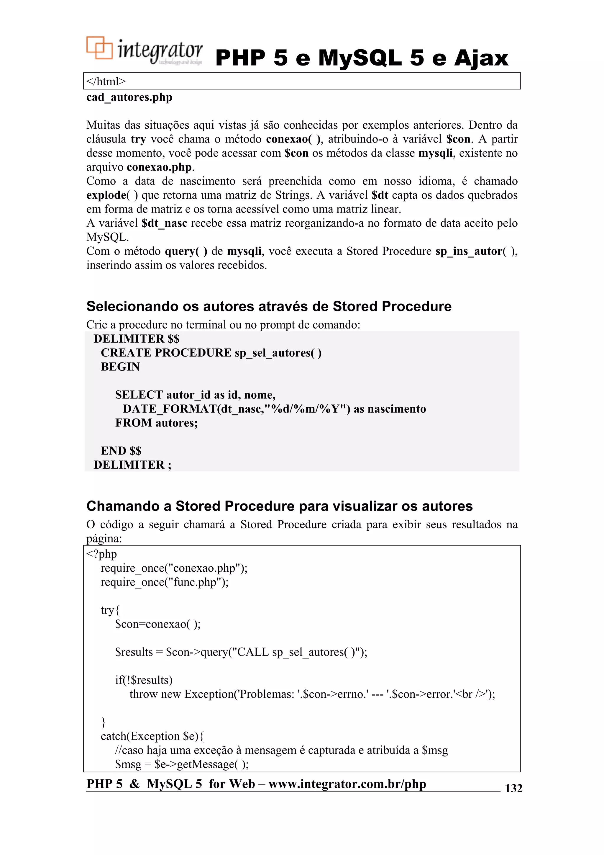 PHP 5 e MySQL 5 e Ajax </html> cad_autores.php Muitas das situações aqui vistas já são conhecidas por exemplos anteriores. Dentro da cláusula try você chama o método conexao( ), atribuindo-o à variável $con. A partir desse momento, você pode acessar com $con os métodos da classe mysqli, existente no arquivo conexao.php. Como a data de nascimento será preenchida como em nosso idioma, é chamado explode( ) que retorna uma matriz de Strings. A variável $dt capta os dados quebrados em forma de matriz e os torna acessível como uma matriz linear. A variável $dt_nasc recebe essa matriz reorganizando-a no formato de data aceito pelo MySQL. Com o método query( ) de mysqli, você executa a Stored Procedure sp_ins_autor( ), inserindo assim os valores recebidos. Selecionando os autores através de Stored Procedure Crie a procedure no terminal ou no prompt de comando: DELIMITER $$ CREATE PROCEDURE sp_sel_autores( ) BEGIN SELECT autor_id as id, nome, DATE_FORMAT(dt_nasc,"%d/%m/%Y") as nascimento FROM autores; END $$ DELIMITER ; Chamando a Stored Procedure para visualizar os autores O código a seguir chamará a Stored Procedure criada para exibir seus resultados na página: <?php require_once("conexao.php"); require_once("func.php"); try{ $con=conexao( ); $results = $con->query("CALL sp_sel_autores( )"); if(!$results) throw new Exception('Problemas: '.$con->errno.' --- '.$con->error.'<br />'); } catch(Exception $e){ //caso haja uma exceção à mensagem é capturada e atribuída a $msg $msg = $e->getMessage( ); PHP 5 & MySQL 5 for Web – www.integrator.com.br/php 132 