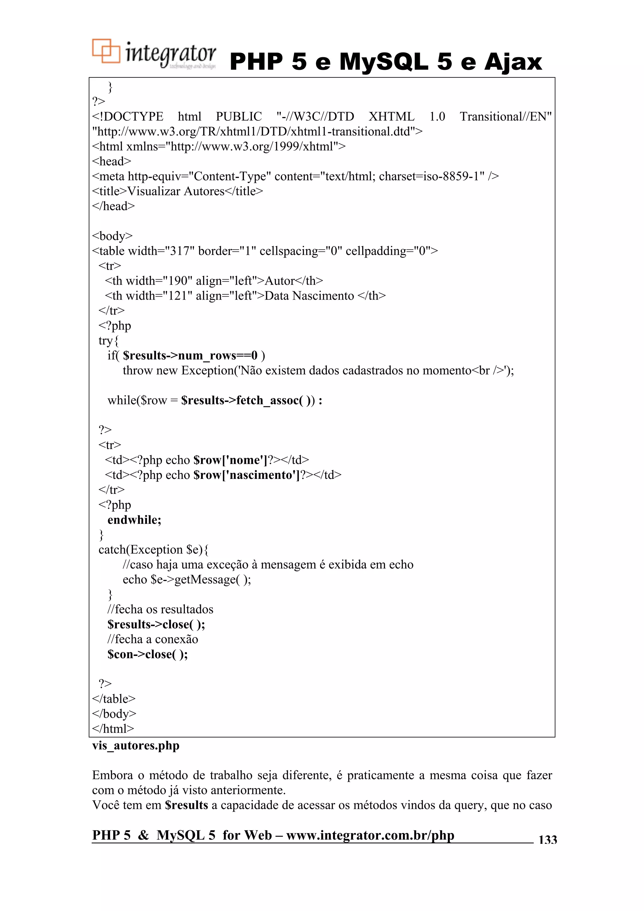 PHP 5 e MySQL 5 e Ajax } ?> <!DOCTYPE html PUBLIC "-//W3C//DTD XHTML 1.0 Transitional//EN" "http://www.w3.org/TR/xhtml1/DTD/xhtml1-transitional.dtd"> <html xmlns="http://www.w3.org/1999/xhtml"> <head> <meta http-equiv="Content-Type" content="text/html; charset=iso-8859-1" /> <title>Visualizar Autores</title> </head> <body> <table width="317" border="1" cellspacing="0" cellpadding="0"> <tr> <th width="190" align="left">Autor</th> <th width="121" align="left">Data Nascimento </th> </tr> <?php try{ if( $results->num_rows==0 ) throw new Exception('Não existem dados cadastrados no momento<br />'); while($row = $results->fetch_assoc( )) : ?> <tr> <td><?php echo $row['nome']?></td> <td><?php echo $row['nascimento']?></td> </tr> <?php endwhile; } catch(Exception $e){ //caso haja uma exceção à mensagem é exibida em echo echo $e->getMessage( ); } //fecha os resultados $results->close( ); //fecha a conexão $con->close( ); ?> </table> </body> </html> vis_autores.php Embora o método de trabalho seja diferente, é praticamente a mesma coisa que fazer com o método já visto anteriormente. Você tem em $results a capacidade de acessar os métodos vindos da query, que no caso PHP 5 & MySQL 5 for Web – www.integrator.com.br/php 133 