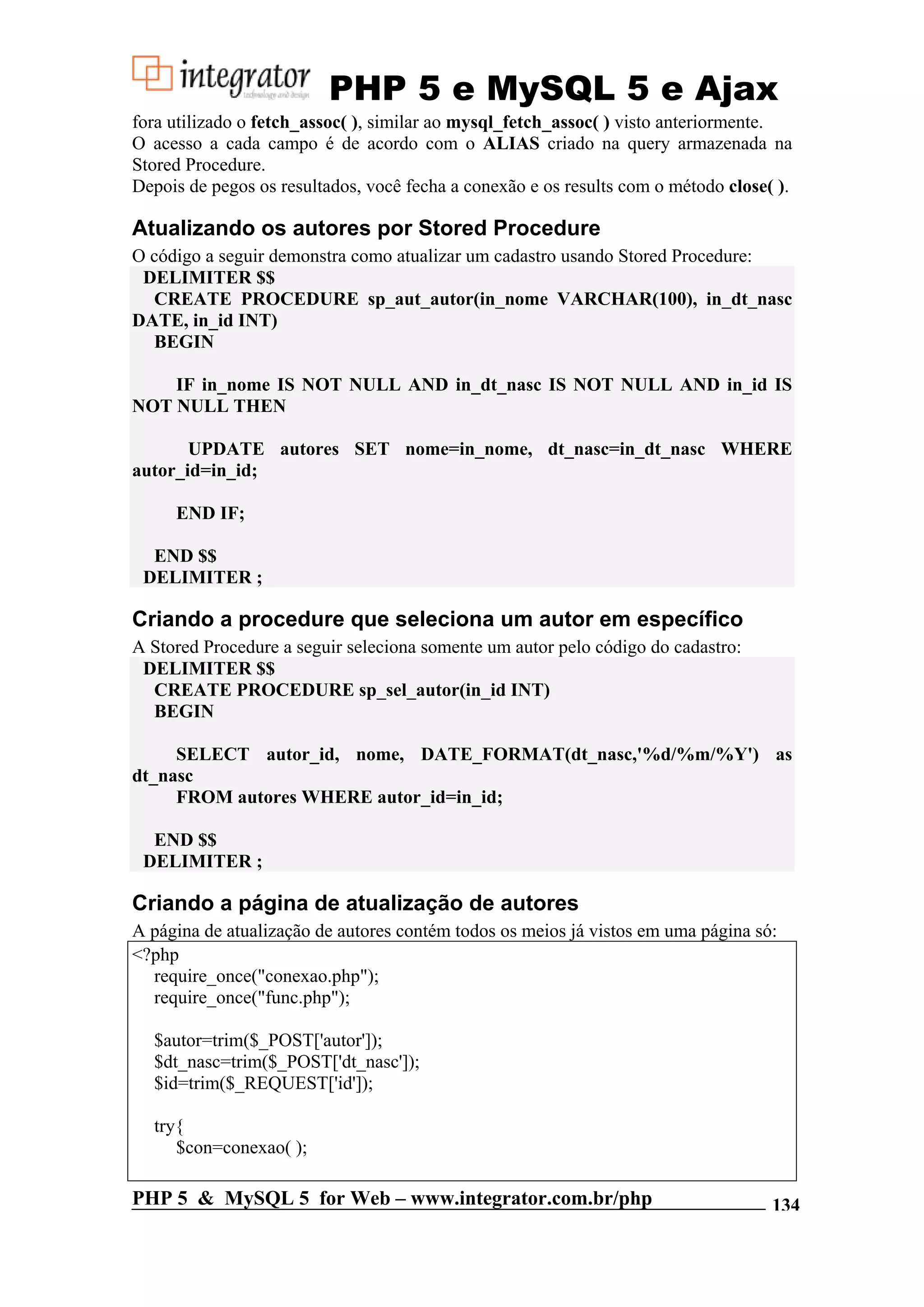 PHP 5 e MySQL 5 e Ajax fora utilizado o fetch_assoc( ), similar ao mysql_fetch_assoc( ) visto anteriormente. O acesso a cada campo é de acordo com o ALIAS criado na query armazenada na Stored Procedure. Depois de pegos os resultados, você fecha a conexão e os results com o método close( ). Atualizando os autores por Stored Procedure O código a seguir demonstra como atualizar um cadastro usando Stored Procedure: DELIMITER $$ CREATE PROCEDURE sp_aut_autor(in_nome VARCHAR(100), in_dt_nasc DATE, in_id INT) BEGIN IF in_nome IS NOT NULL AND in_dt_nasc IS NOT NULL AND in_id IS NOT NULL THEN UPDATE autores SET nome=in_nome, dt_nasc=in_dt_nasc WHERE autor_id=in_id; END IF; END $$ DELIMITER ; Criando a procedure que seleciona um autor em específico A Stored Procedure a seguir seleciona somente um autor pelo código do cadastro: DELIMITER $$ CREATE PROCEDURE sp_sel_autor(in_id INT) BEGIN SELECT autor_id, nome, DATE_FORMAT(dt_nasc,'%d/%m/%Y') as dt_nasc FROM autores WHERE autor_id=in_id; END $$ DELIMITER ; Criando a página de atualização de autores A página de atualização de autores contém todos os meios já vistos em uma página só: <?php require_once("conexao.php"); require_once("func.php"); $autor=trim($_POST['autor']); $dt_nasc=trim($_POST['dt_nasc']); $id=trim($_REQUEST['id']); try{ $con=conexao( ); PHP 5 & MySQL 5 for Web – www.integrator.com.br/php 134 